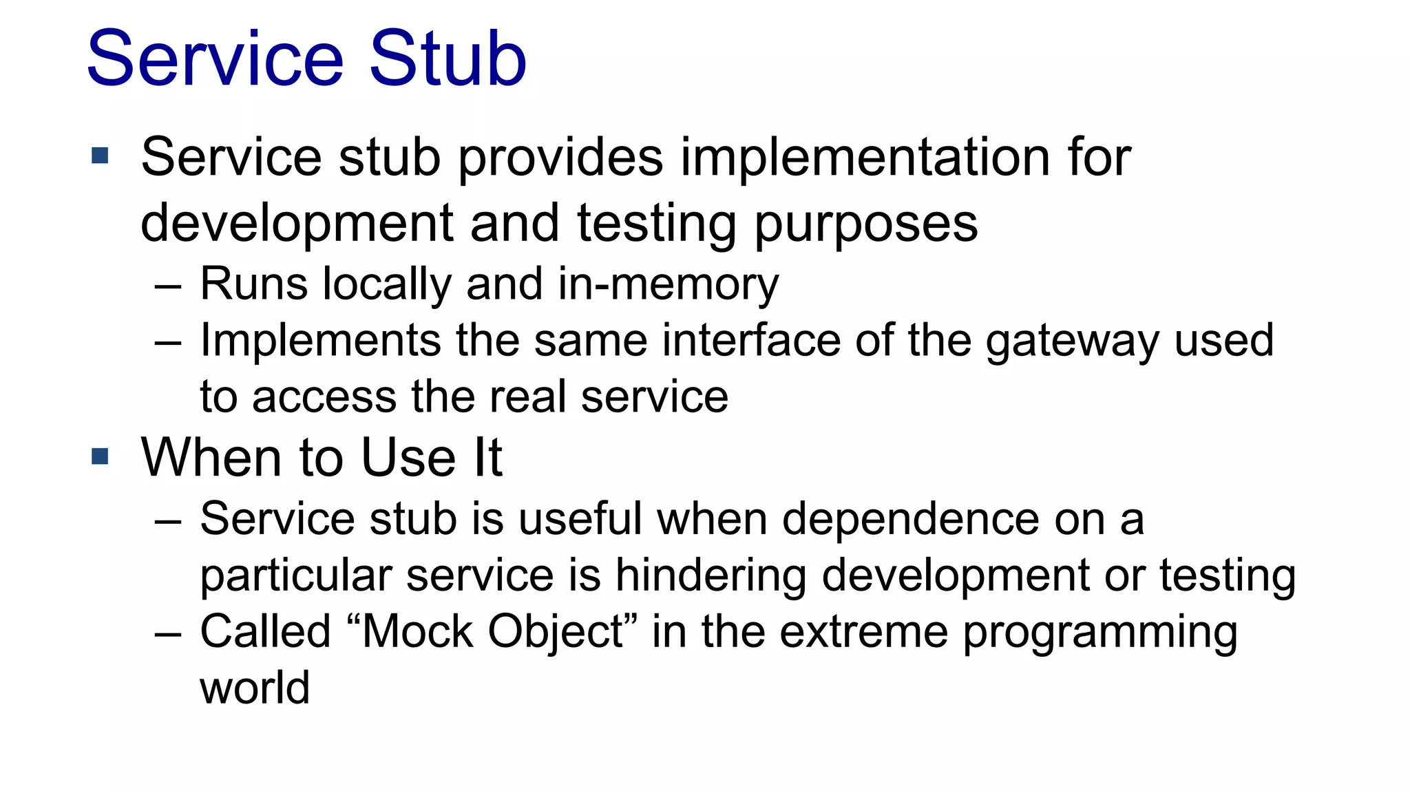 Service Stub 
 Service stub provides implementation for 
development and testing purposes 
– Runs locally and in-memory 
– Implements the same interface of the gateway used 
to access the real service 
 When to Use It 
– Service stub is useful when dependence on a 
particular service is hindering development or testing 
– Called “Mock Object” in the extreme programming 
world 
 
