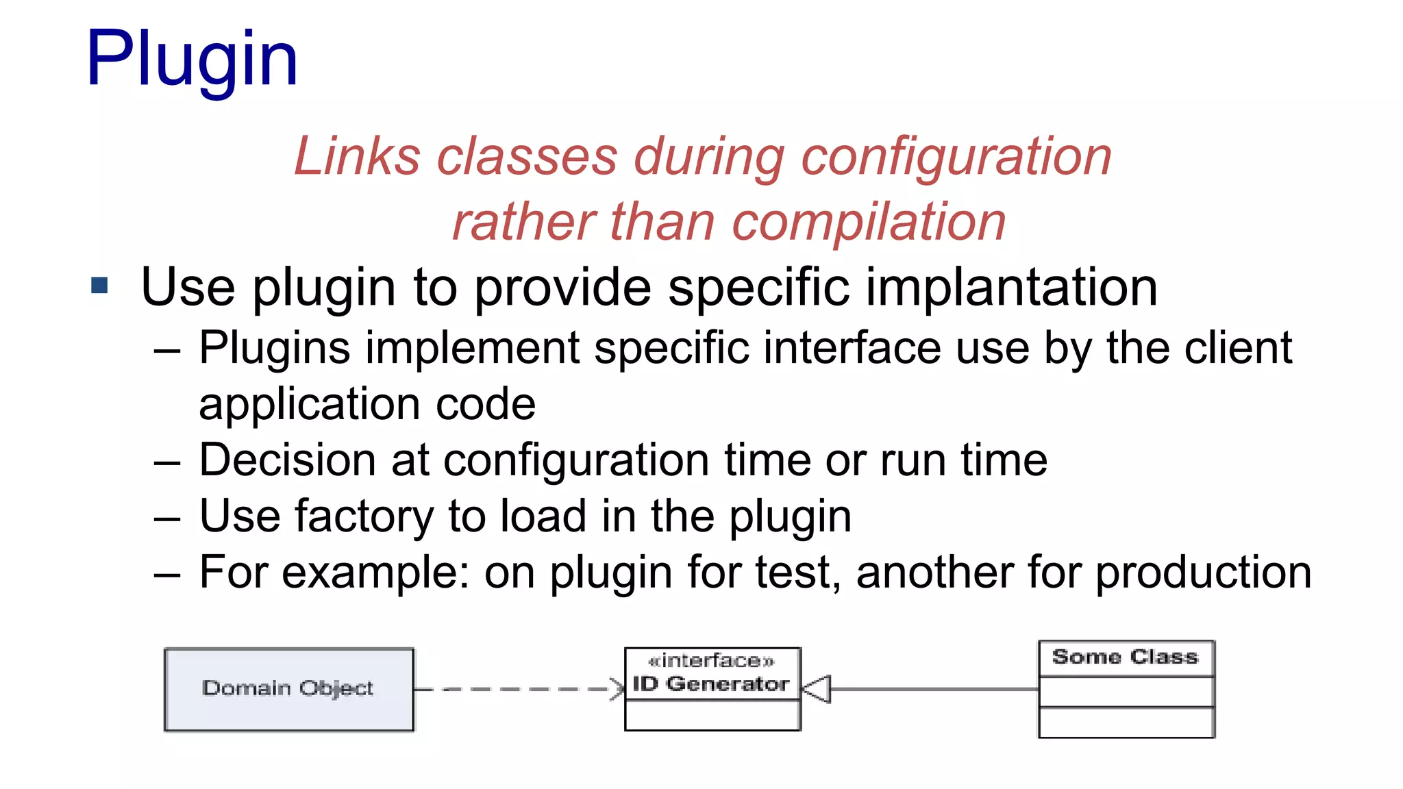 Plugin 
Links classes during configuration 
rather than compilation 
 Use plugin to provide specific implantation 
– Plugins implement specific interface use by the client 
application code 
– Decision at configuration time or run time 
– Use factory to load in the plugin 
– For example: on plugin for test, another for production 
 