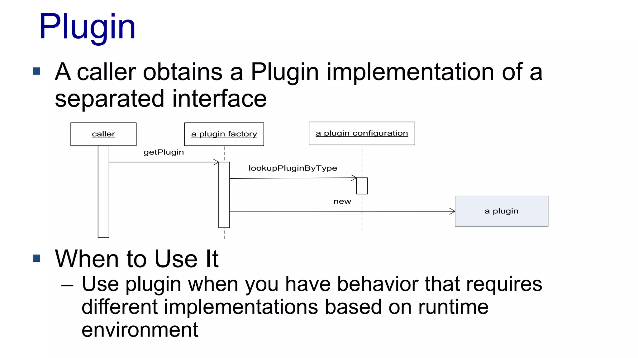 Plugin 
 A caller obtains a Plugin implementation of a 
caller a plugin factory a plugin configuration 
getPlugin 
lookupPluginByType 
new 
a plugin 
separated interface 
 When to Use It 
– Use plugin when you have behavior that requires 
different implementations based on runtime 
environment 
 