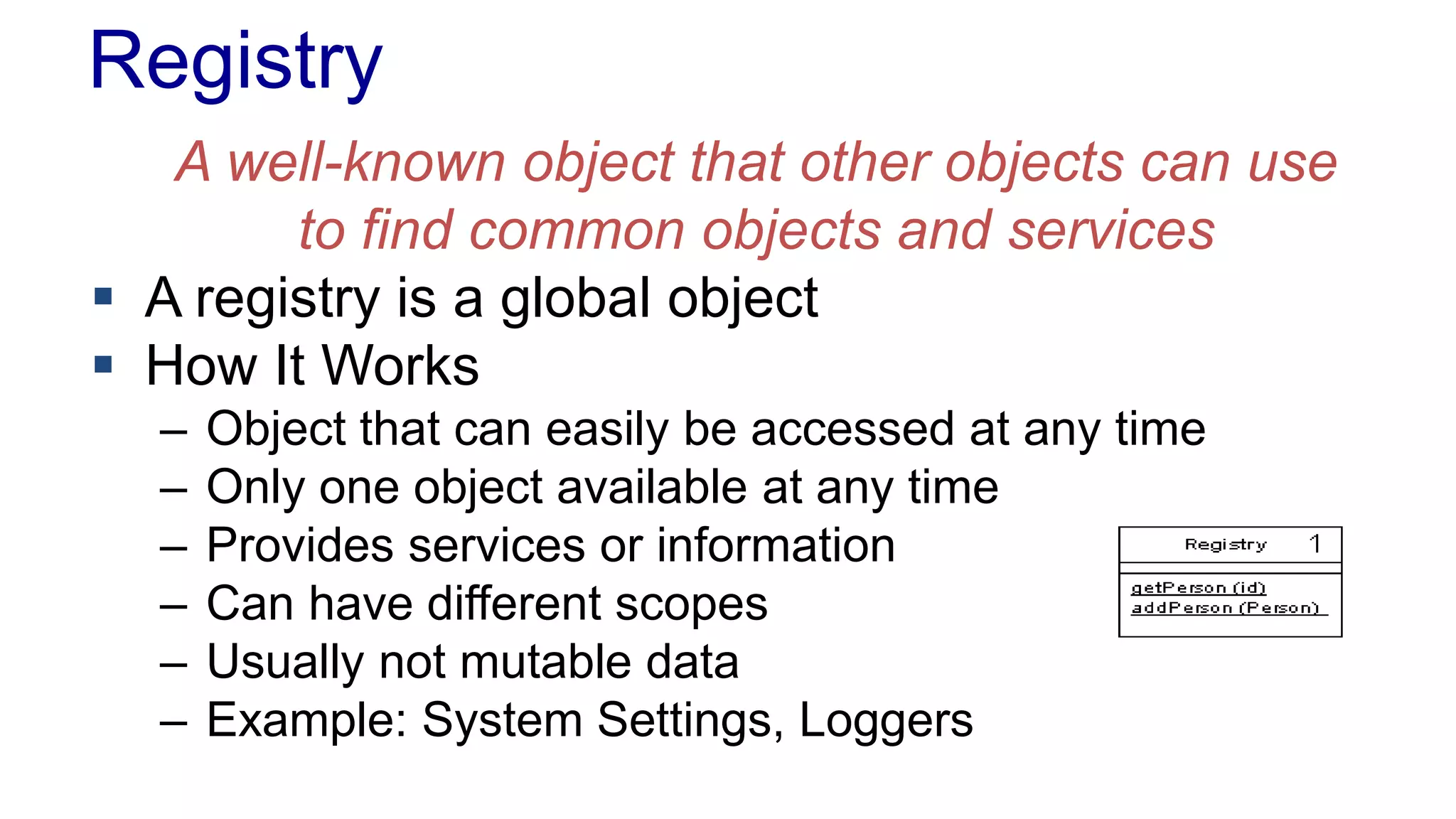 Registry 
A well-known object that other objects can use 
to find common objects and services 
 A registry is a global object 
 How It Works 
– Object that can easily be accessed at any time 
– Only one object available at any time 
– Provides services or information 
– Can have different scopes 
– Usually not mutable data 
– Example: System Settings, Loggers 
 