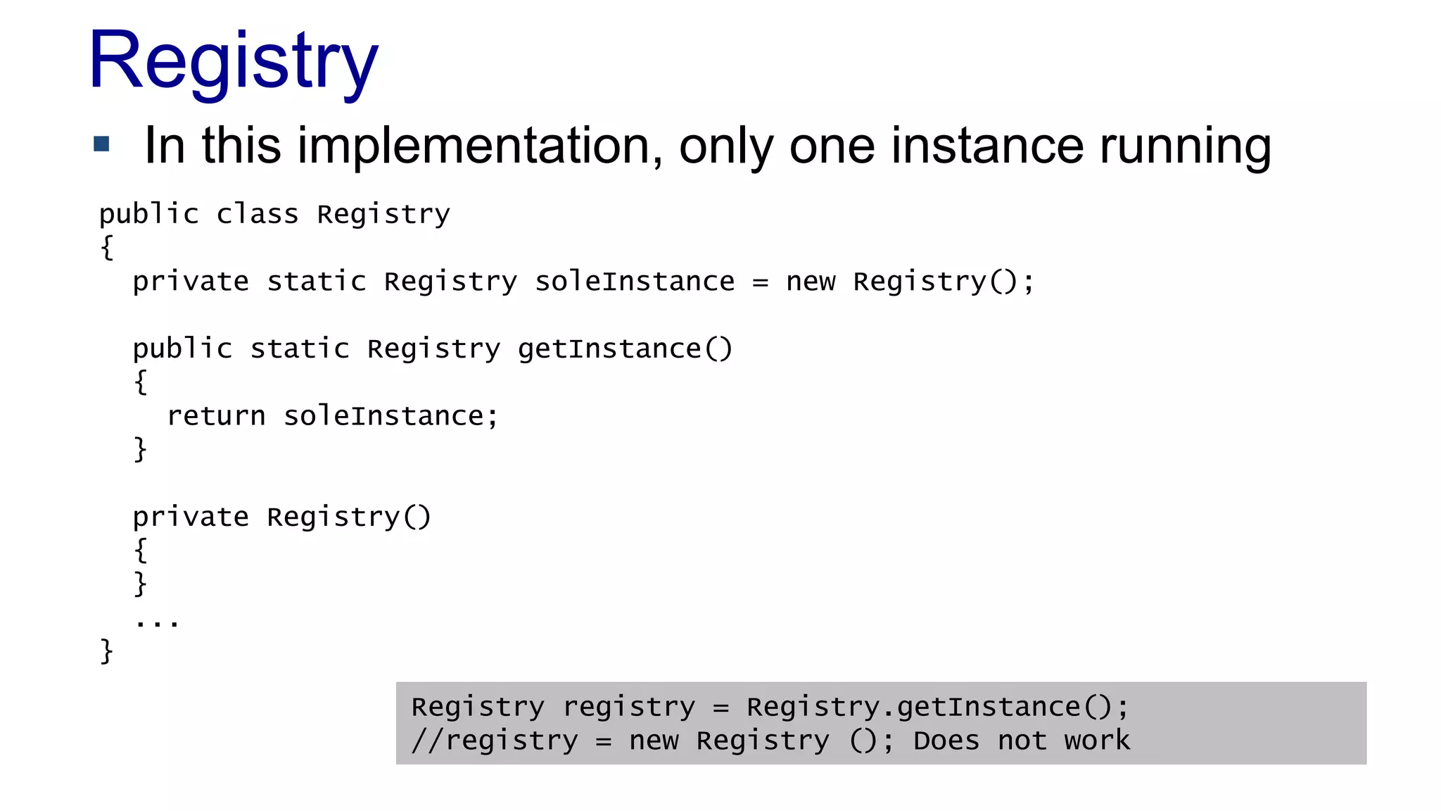 Registry 
 In this implementation, only one instance running 
public class Registry 
{ 
private static Registry soleInstance = new Registry(); 
public static Registry getInstance() 
{ 
return soleInstance; 
 When to Use It 
– As a last resort 
} 
private Registry() 
{ 
} 
... 
} 
Registry registry = Registry.getInstance(); 
//registry = new Registry (); Does not work 
 
