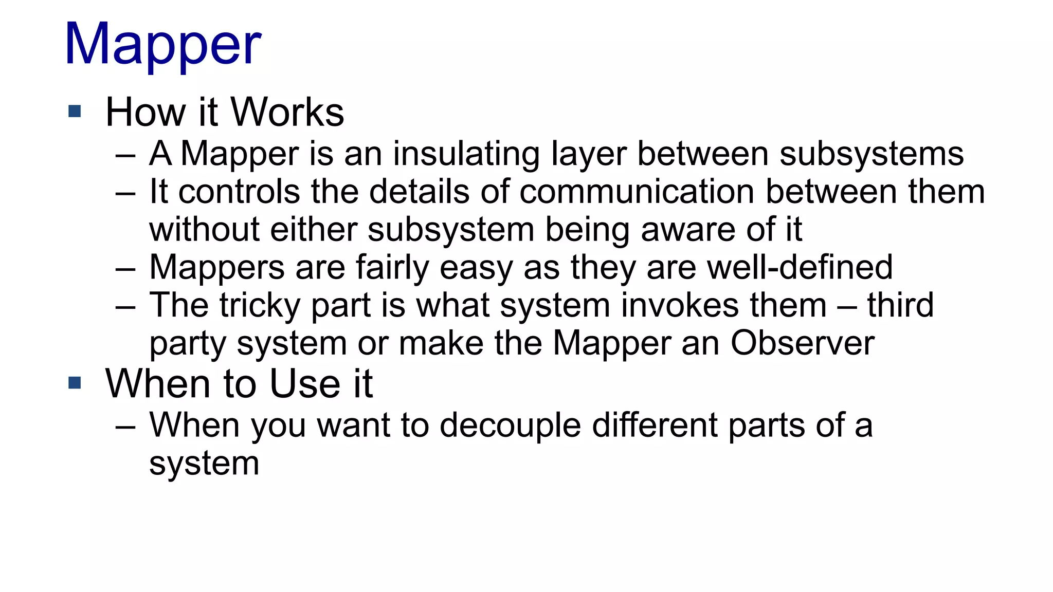 Mapper 
 How it Works 
– A Mapper is an insulating layer between subsystems 
– It controls the details of communication between them 
without either subsystem being aware of it 
– Mappers are fairly easy as they are well-defined 
– The tricky part is what system invokes them – third 
party system or make the Mapper an Observer 
 When to Use it 
– When you want to decouple different parts of a 
system 
 