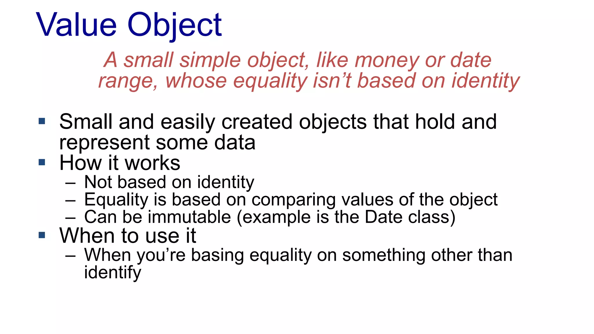 Value Object 
A small simple object, like money or date 
range, whose equality isn’t based on identity 
 Small and easily created objects that hold and 
represent some data 
 How it works 
– Not based on identity 
– Equality is based on comparing values of the object 
– Can be immutable (example is the Date class) 
 When to use it 
– When you’re basing equality on something other than 
identify 
 