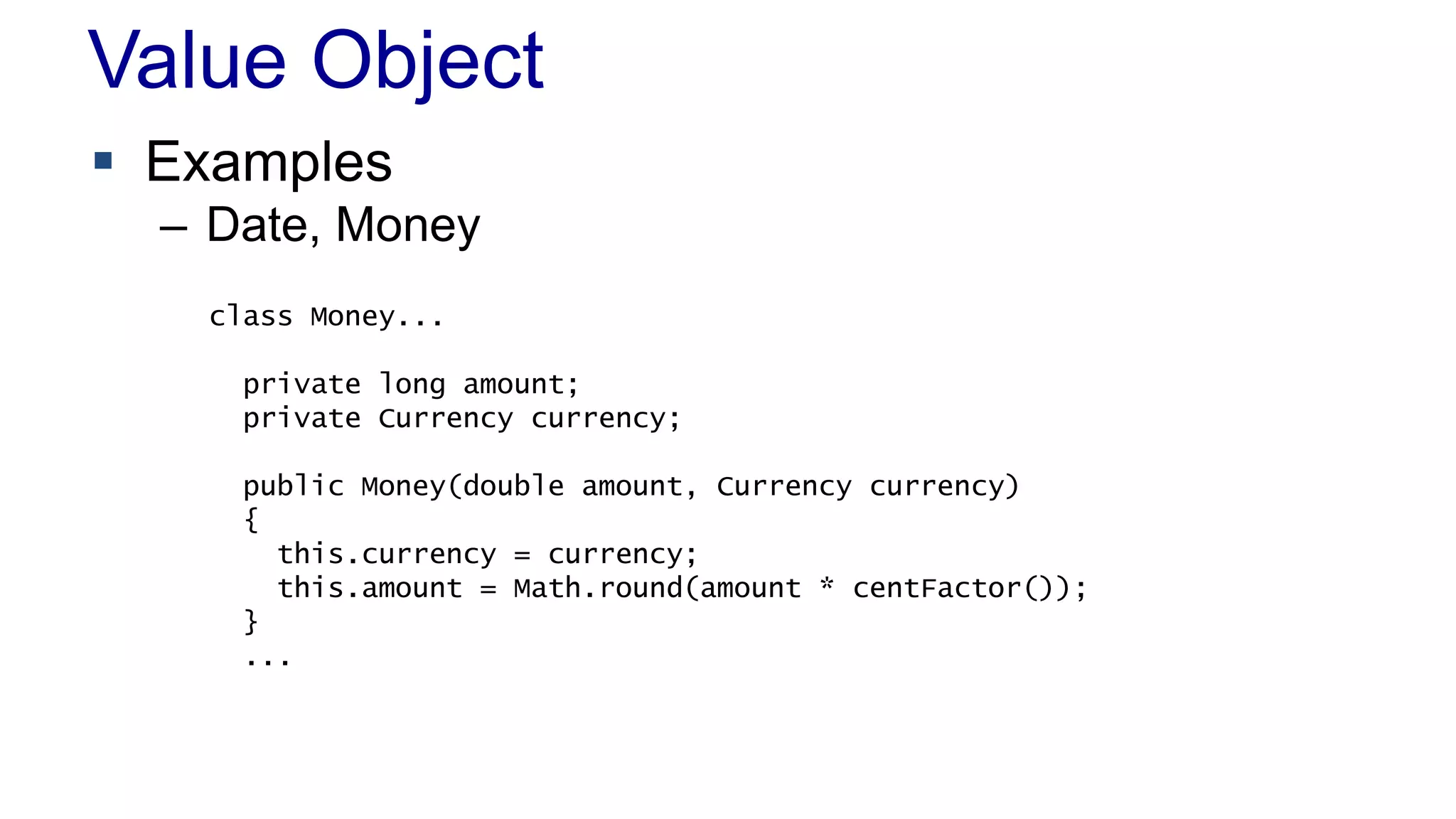 Value Object 
 Examples 
– Date, Money 
class Money... 
private long amount; 
private Currency currency; 
public Money(double amount, Currency currency) 
{ 
this.currency = currency; 
this.amount = Math.round(amount * centFactor()); 
} 
... 
 