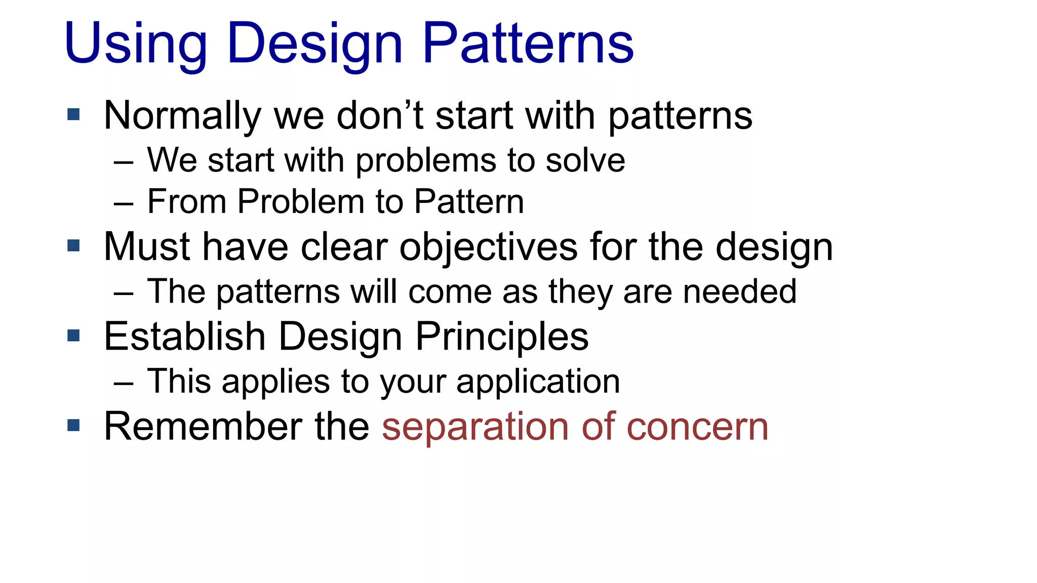 Using Design Patterns 
 Normally we don’t start with patterns 
– We start with problems to solve 
– From Problem to Pattern 
 Must have clear objectives for the design 
– The patterns will come as they are needed 
 Establish Design Principles 
– This applies to your application 
 Remember the separation of concern 
 