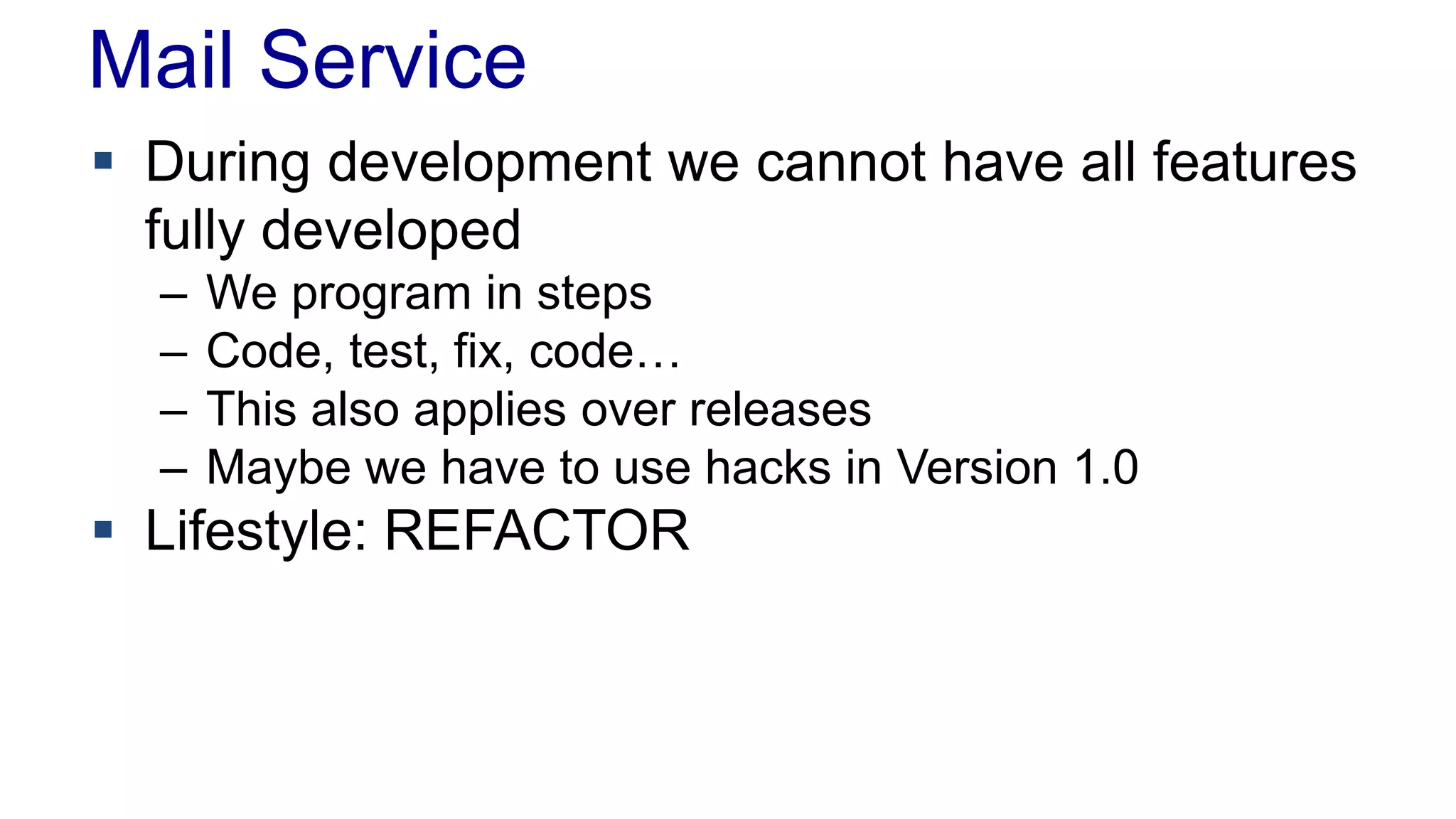 Mail Service 
 During development we cannot have all features 
fully developed 
– We program in steps 
– Code, test, fix, code… 
– This also applies over releases 
– Maybe we have to use hacks in Version 1.0 
 Lifestyle: REFACTOR 
 
