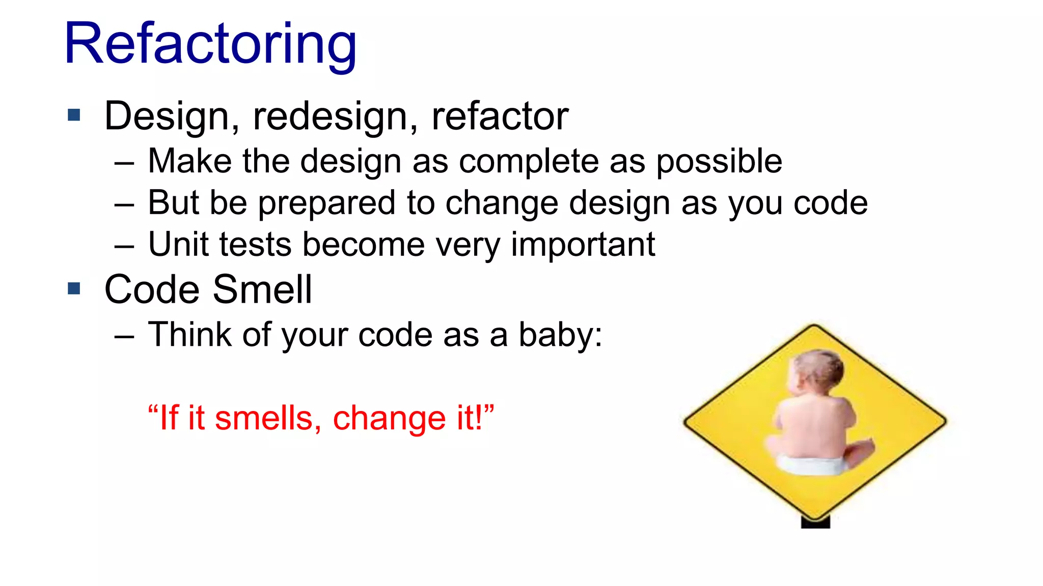 Refactoring 
 Design, redesign, refactor 
– Make the design as complete as possible 
– But be prepared to change design as you code 
– Unit tests become very important 
 Code Smell 
– Think of your code as a baby: 
“If it smells, change it!” 
 