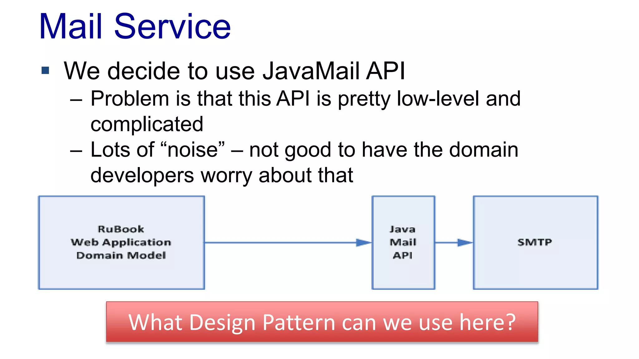 Mail Service 
 We decide to use JavaMail API 
– Problem is that this API is pretty low-level and 
complicated 
– Lots of “noise” – not good to have the domain 
developers worry about that 
What Design Pattern can we use here? 
 