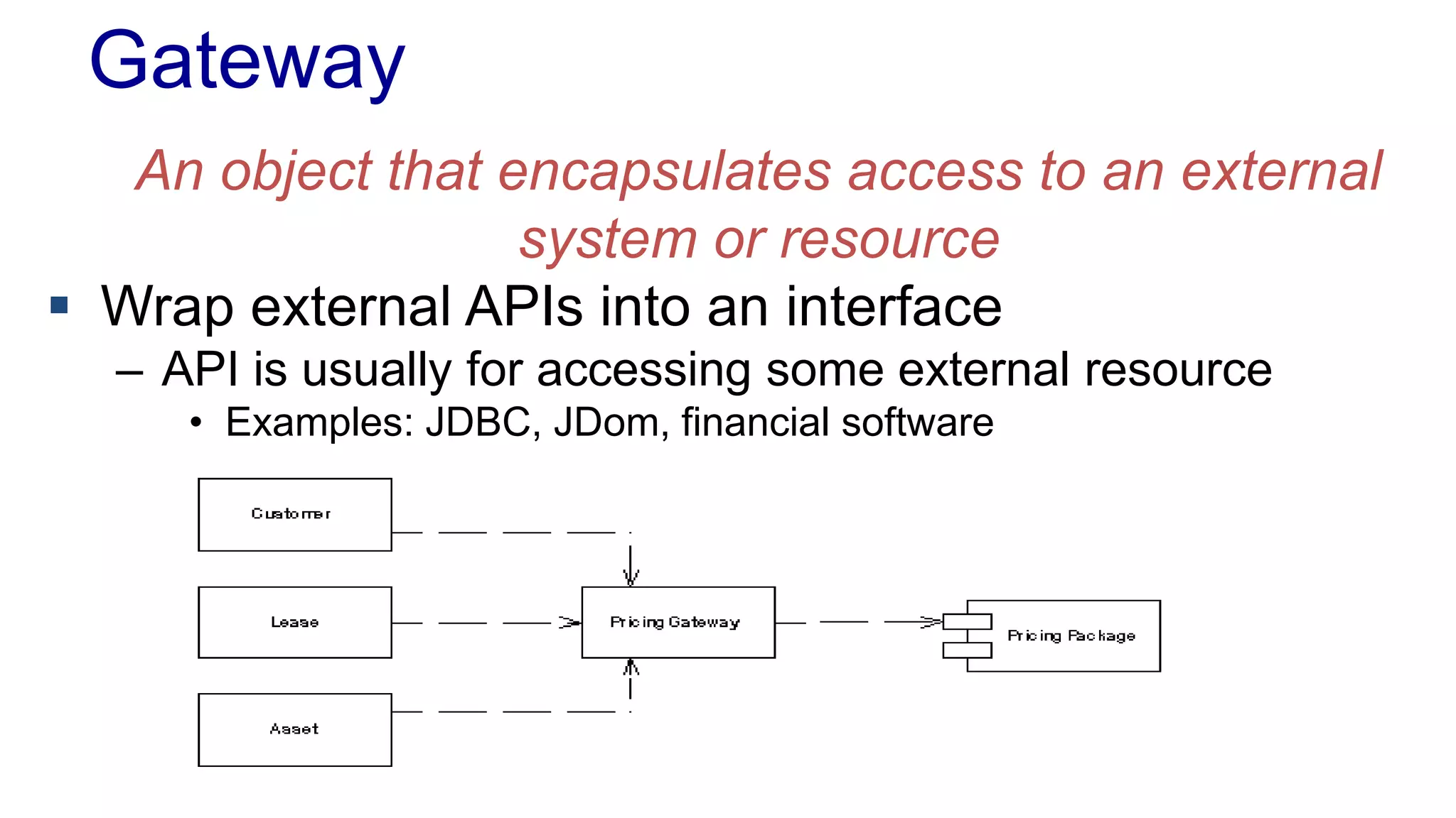 Gateway 
An object that encapsulates access to an external 
system or resource 
 Wrap external APIs into an interface 
– API is usually for accessing some external resource 
• Examples: JDBC, JDom, financial software 
 