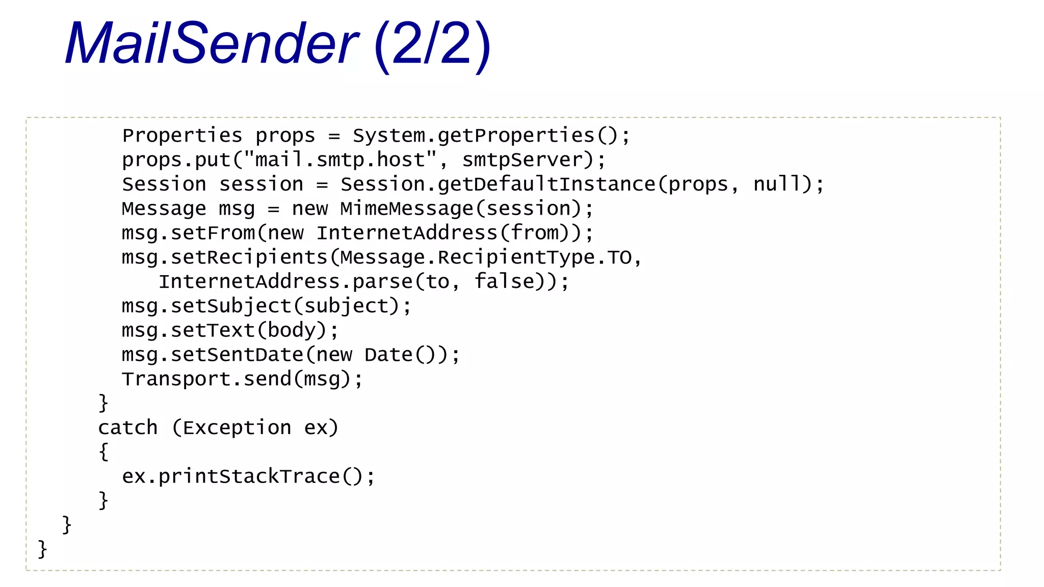 MailSender (2/2) 
Properties props = System.getProperties(); 
props.put("mail.smtp.host", smtpServer); 
Session session = Session.getDefaultInstance(props, null); 
Message msg = new MimeMessage(session); 
msg.setFrom(new InternetAddress(from)); 
msg.setRecipients(Message.RecipientType.TO, 
InternetAddress.parse(to, false)); 
msg.setSubject(subject); 
msg.setText(body); 
msg.setSentDate(new Date()); 
Transport.send(msg); 
} 
catch (Exception ex) 
{ 
ex.printStackTrace(); 
} 
} 
} 
 