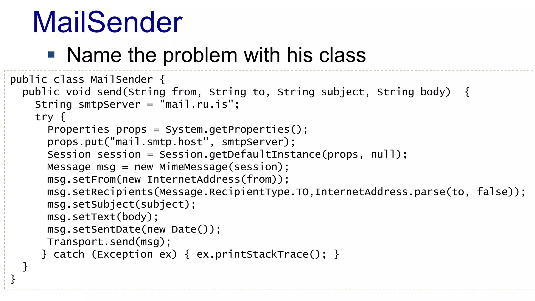 MailSender 
 Name the problem with his class 
public class MailSender { 
public void send(String from, String to, String subject, String body) { 
String smtpServer = "mail.ru.is"; 
try { 
Properties props = System.getProperties(); 
props.put("mail.smtp.host", smtpServer); 
Session session = Session.getDefaultInstance(props, null); 
Message msg = new MimeMessage(session); 
msg.setFrom(new InternetAddress(from)); 
msg.setRecipients(Message.RecipientType.TO,InternetAddress.parse(to, false)); 
msg.setSubject(subject); 
msg.setText(body); 
msg.setSentDate(new Date()); 
Transport.send(msg); 
} catch (Exception ex) { ex.printStackTrace(); } 
} 
} 
 
