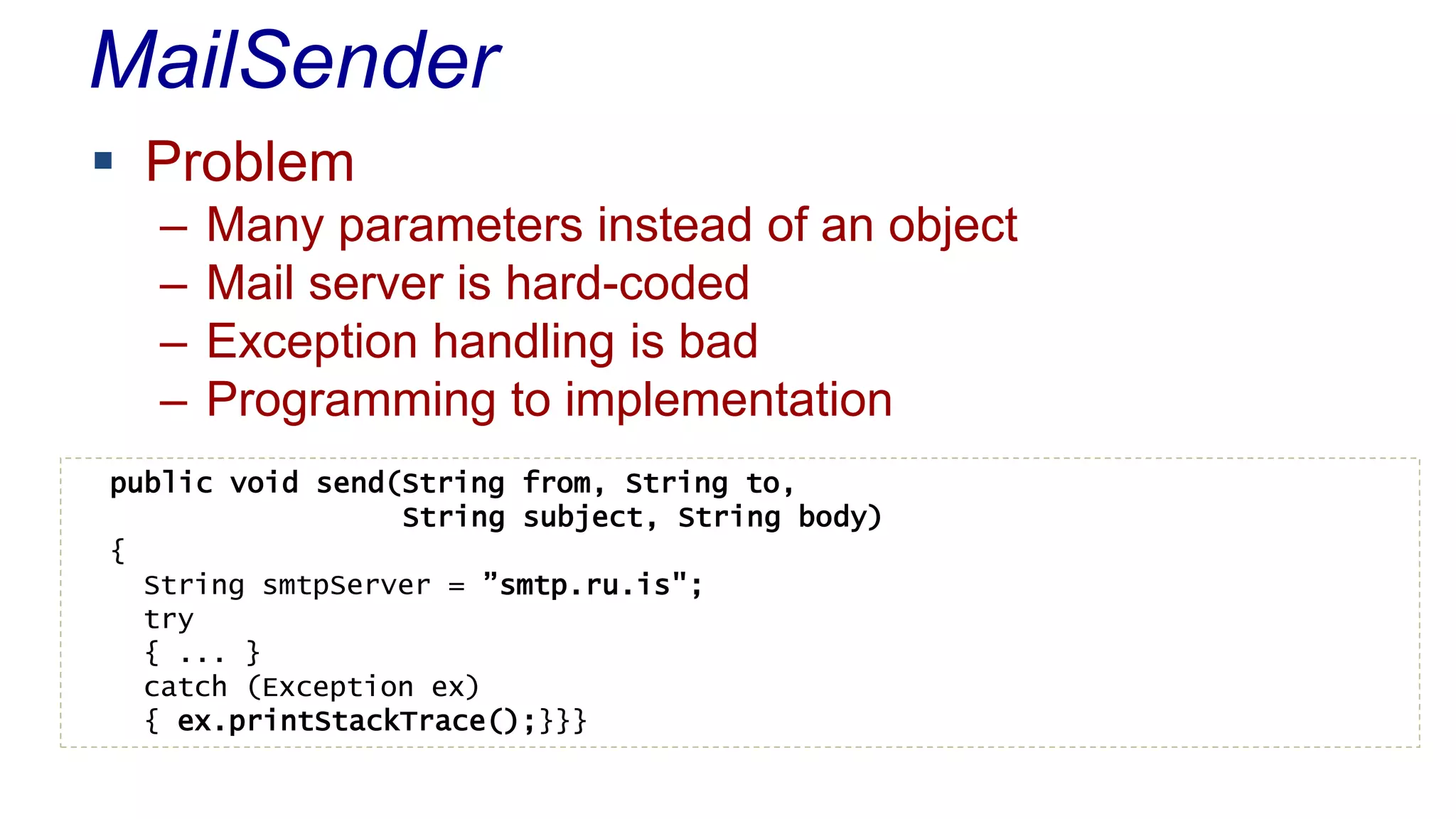 MailSender 
 Problem 
– Many parameters instead of an object 
– Mail server is hard-coded 
– Exception handling is bad 
– Programming to implementation 
public void send(String from, String to, 
String subject, String body) 
{ 
String smtpServer = ”smtp.ru.is"; 
try 
{ ... } 
catch (Exception ex) 
{ ex.printStackTrace();}}} 
 