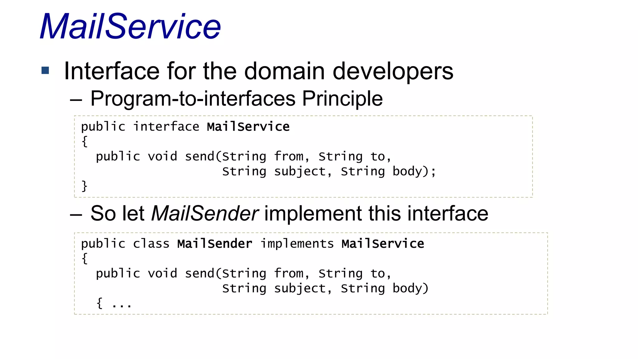 MailService 
 Interface for the domain developers 
– Program-to-interfaces Principle 
public interface MailService 
{ 
public void send(String from, String to, 
String subject, String body); 
} 
– So let MailSender implement this interface 
public class MailSender implements MailService 
{ 
public void send(String from, String to, 
String subject, String body) 
{ ... 
 