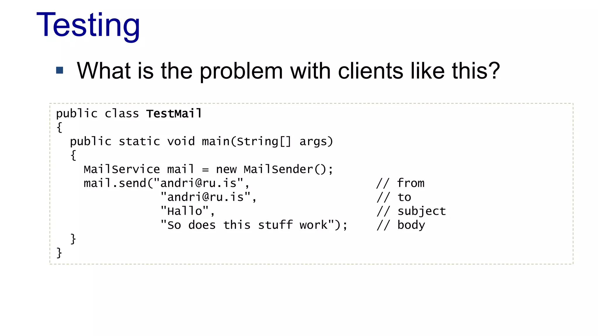 Testing 
 What is the problem with clients like this? 
public class TestMail 
{ 
public static void main(String[] args) 
{ 
MailService mail = new MailSender(); 
mail.send("andri@ru.is", // from 
"andri@ru.is", // to 
"Hallo", // subject 
"So does this stuff work"); // body 
} 
} 
 