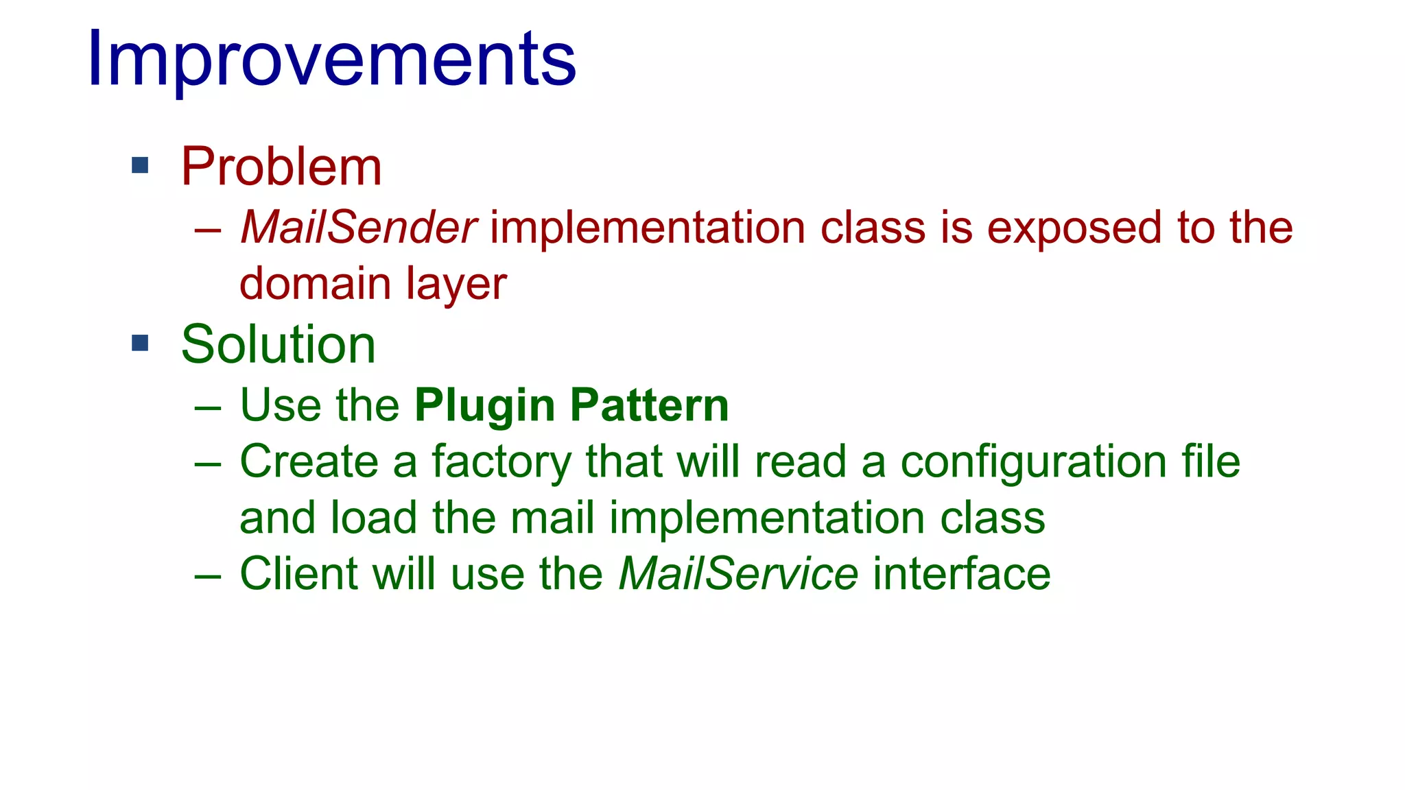 Improvements 
 Problem 
– MailSender implementation class is exposed to the 
domain layer 
 Solution 
– Use the Plugin Pattern 
– Create a factory that will read a configuration file 
and load the mail implementation class 
– Client will use the MailService interface 
 