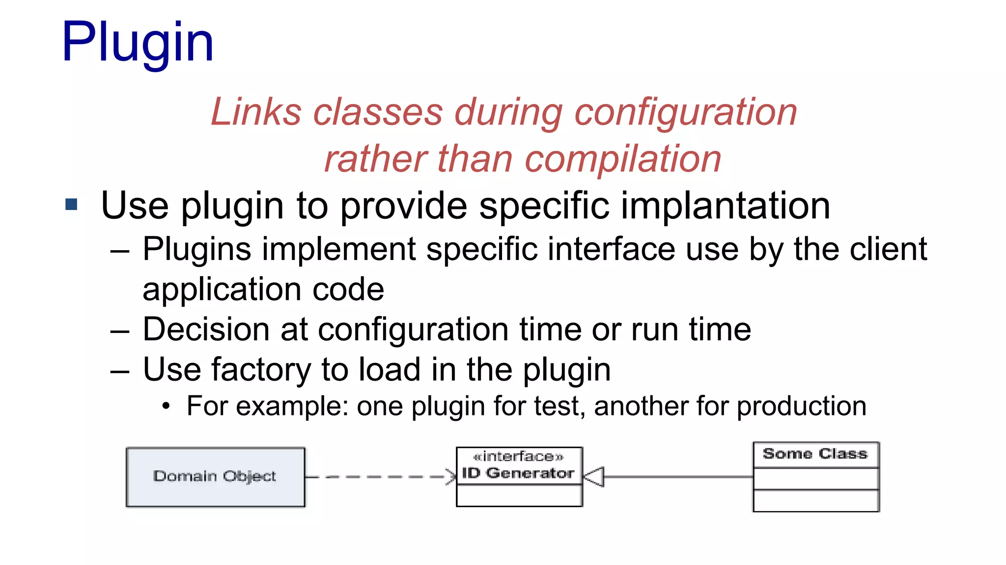 Plugin 
Links classes during configuration 
rather than compilation 
 Use plugin to provide specific implantation 
– Plugins implement specific interface use by the client 
application code 
– Decision at configuration time or run time 
– Use factory to load in the plugin 
• For example: one plugin for test, another for production 
 