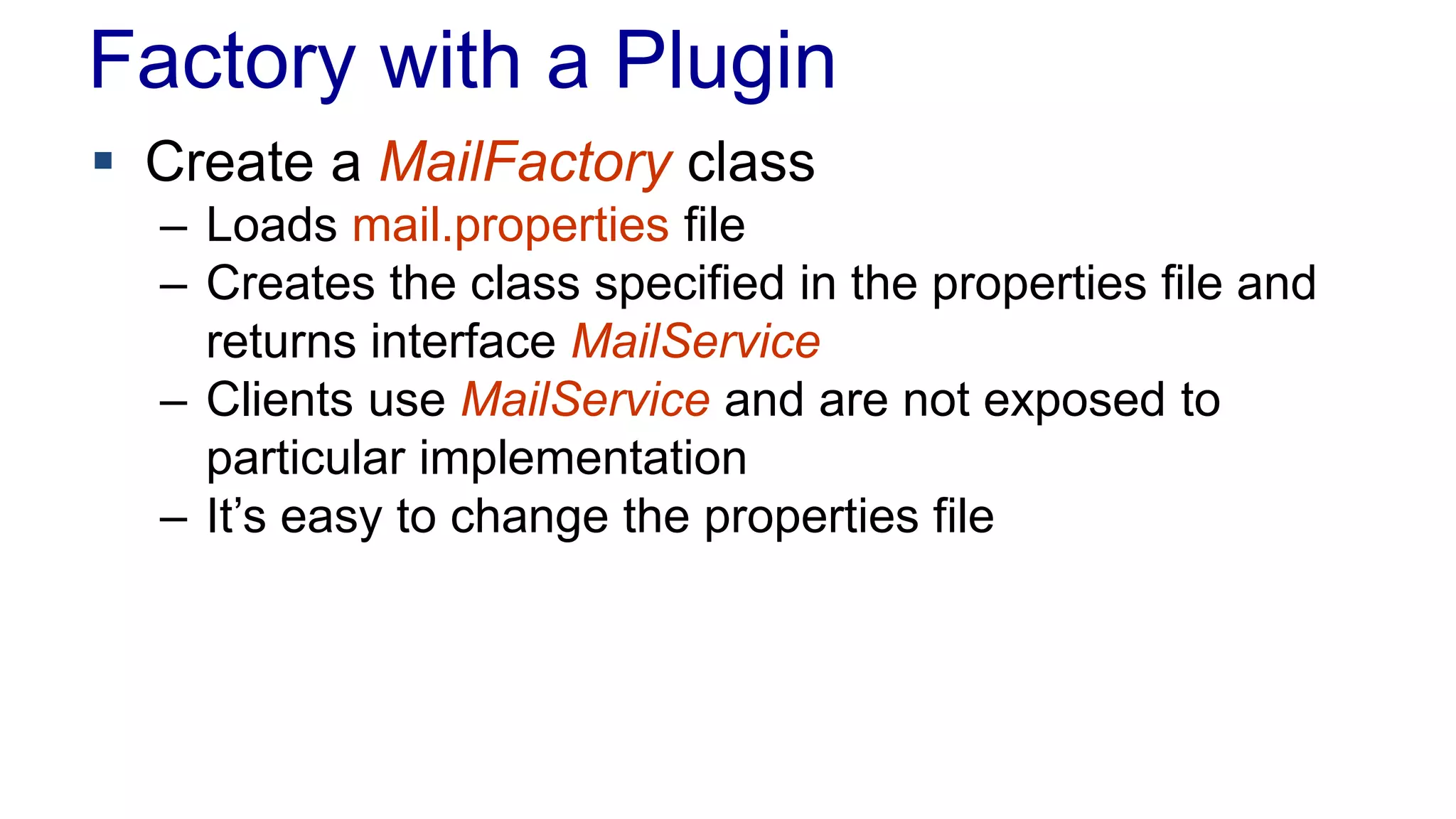 Factory with a Plugin 
 Create a MailFactory class 
– Loads mail.properties file 
– Creates the class specified in the properties file and 
returns interface MailService 
– Clients use MailService and are not exposed to 
particular implementation 
– It’s easy to change the properties file 
 