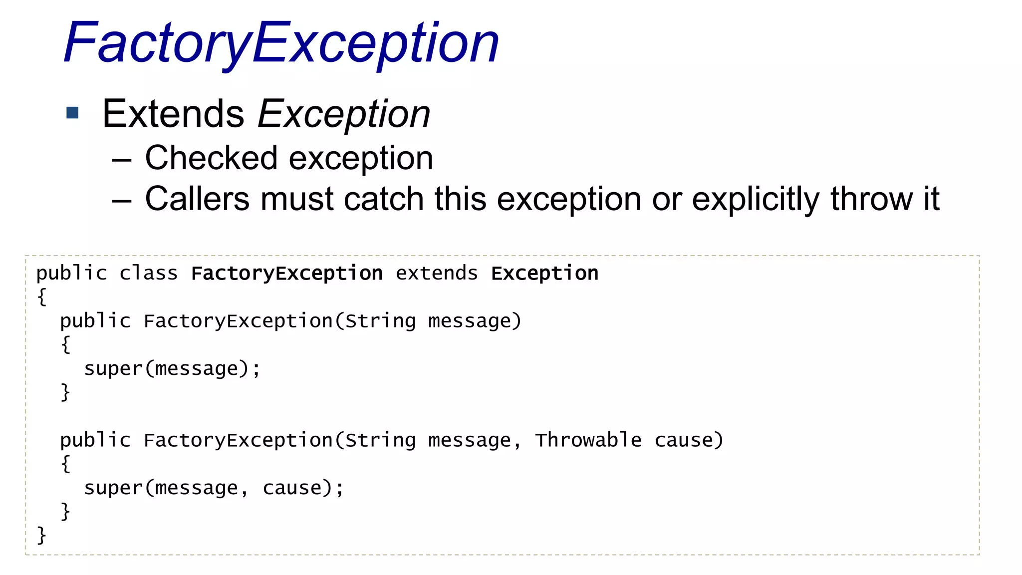FactoryException 
 Extends Exception 
– Checked exception 
– Callers must catch this exception or explicitly throw it 
public class FactoryException extends Exception 
{ 
public FactoryException(String message) 
{ 
super(message); 
} 
public FactoryException(String message, Throwable cause) 
{ 
super(message, cause); 
} 
} 
 