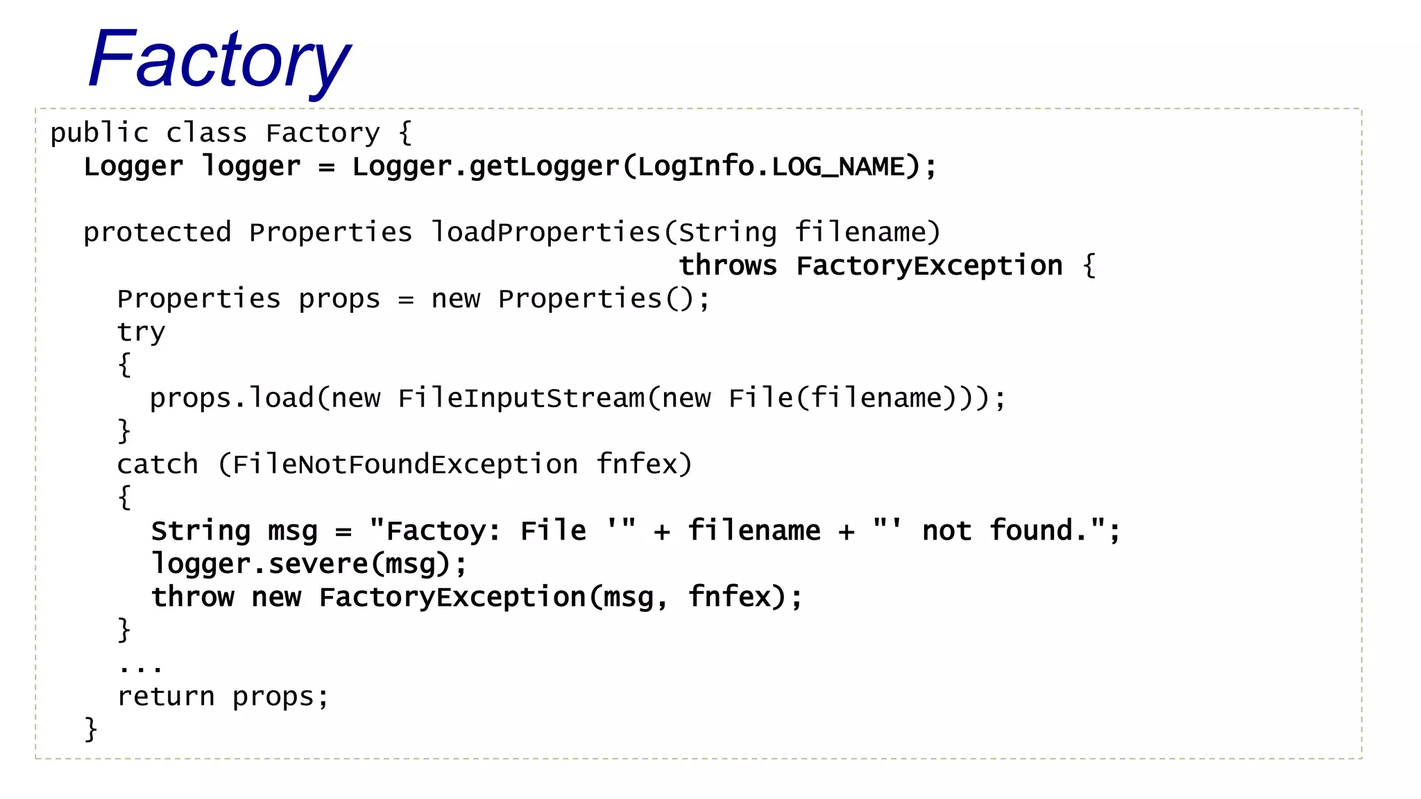 Factory 
public class Factory { 
Logger logger = Logger.getLogger(LogInfo.LOG_NAME); 
protected Properties loadProperties(String filename) 
throws FactoryException { 
Properties props = new Properties(); 
try 
{ 
props.load(new FileInputStream(new File(filename))); 
} 
catch (FileNotFoundException fnfex) 
{ 
String msg = "Factoy: File '" + filename + "' not found."; 
logger.severe(msg); 
throw new FactoryException(msg, fnfex); 
} 
... 
return props; 
} 
 