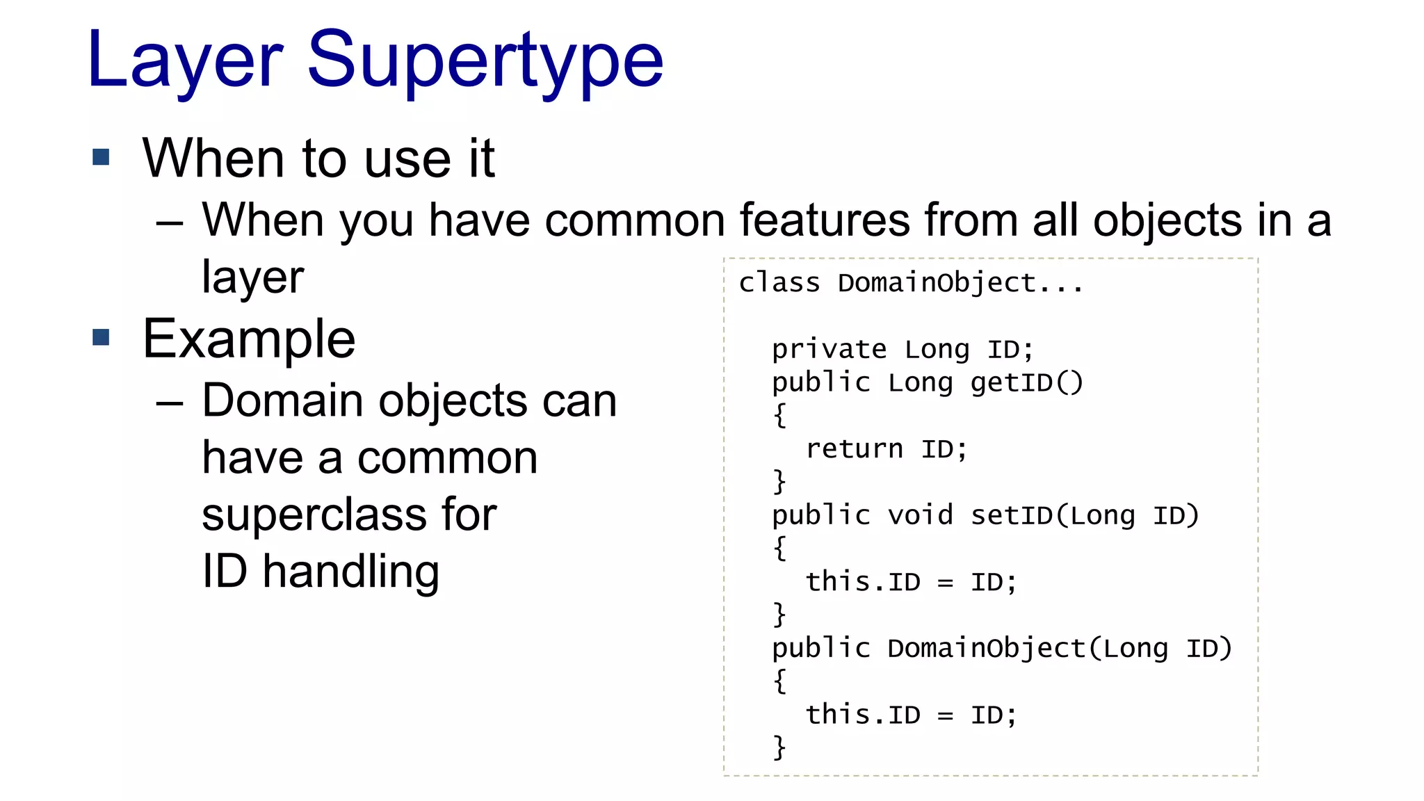 Layer Supertype 
 When to use it 
– When you have common features from all objects in a 
layer 
 Example 
– Domain objects can 
have a common 
superclass for 
ID handling 
class DomainObject... 
private Long ID; 
public Long getID() 
{ 
return ID; 
} 
public void setID(Long ID) 
{ 
this.ID = ID; 
} 
public DomainObject(Long ID) 
{ 
this.ID = ID; 
} 
 