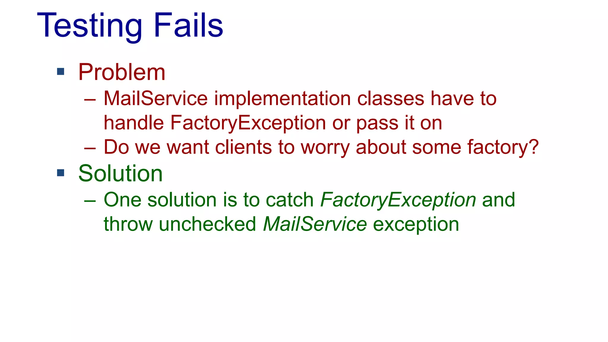 Testing Fails 
 Problem 
– MailService implementation classes have to 
handle FactoryException or pass it on 
– Do we want clients to worry about some factory? 
 Solution 
– One solution is to catch FactoryException and 
throw unchecked MailService exception 
 