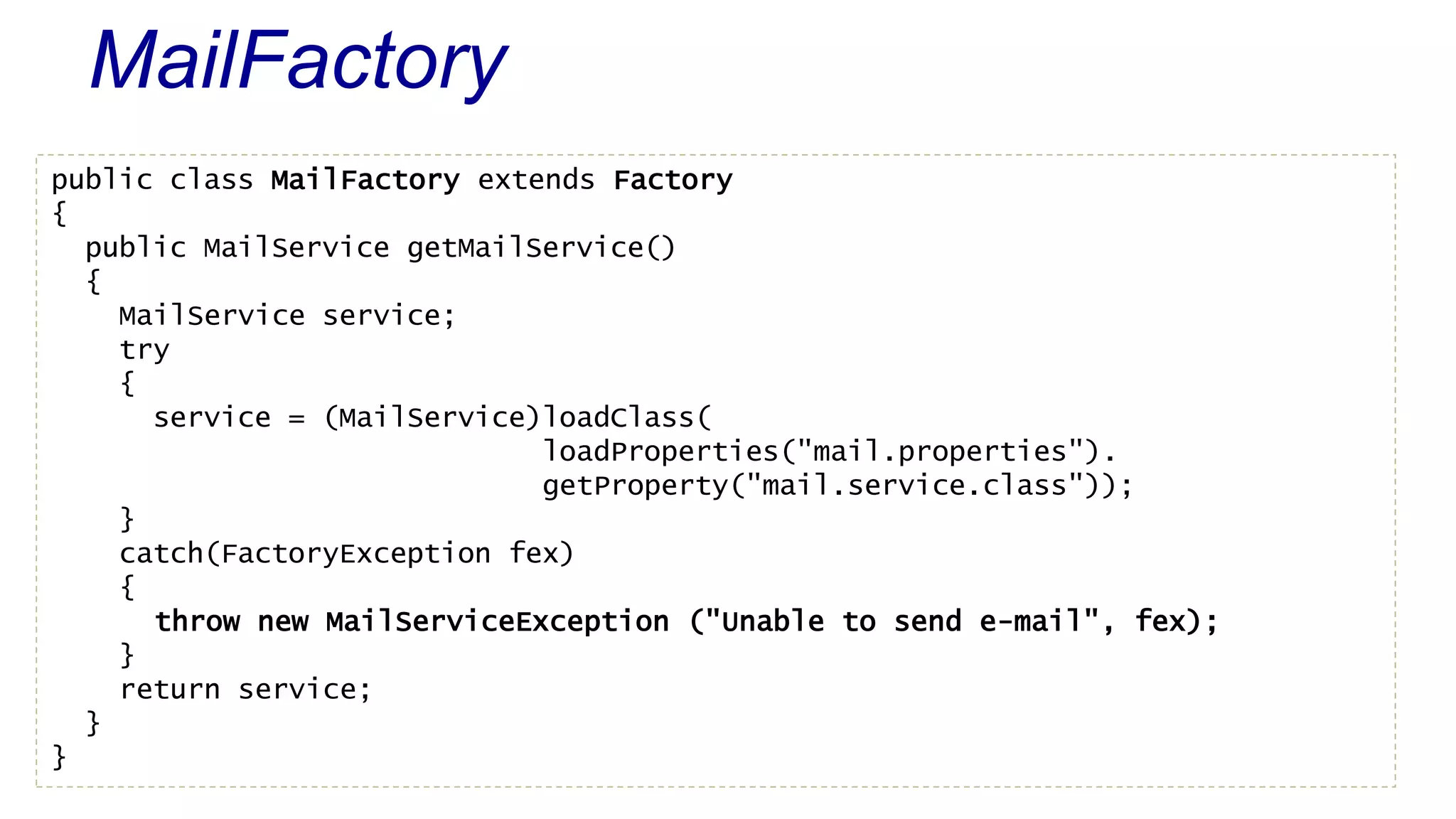 MailFactory 
public class MailFactory extends Factory 
{ 
public MailService getMailService() 
{ 
MailService service; 
try 
{ 
service = (MailService)loadClass( 
loadProperties("mail.properties"). 
getProperty("mail.service.class")); 
} 
catch(FactoryException fex) 
{ 
throw new MailServiceException ("Unable to send e-mail", fex); 
} 
return service; 
} 
} 
 