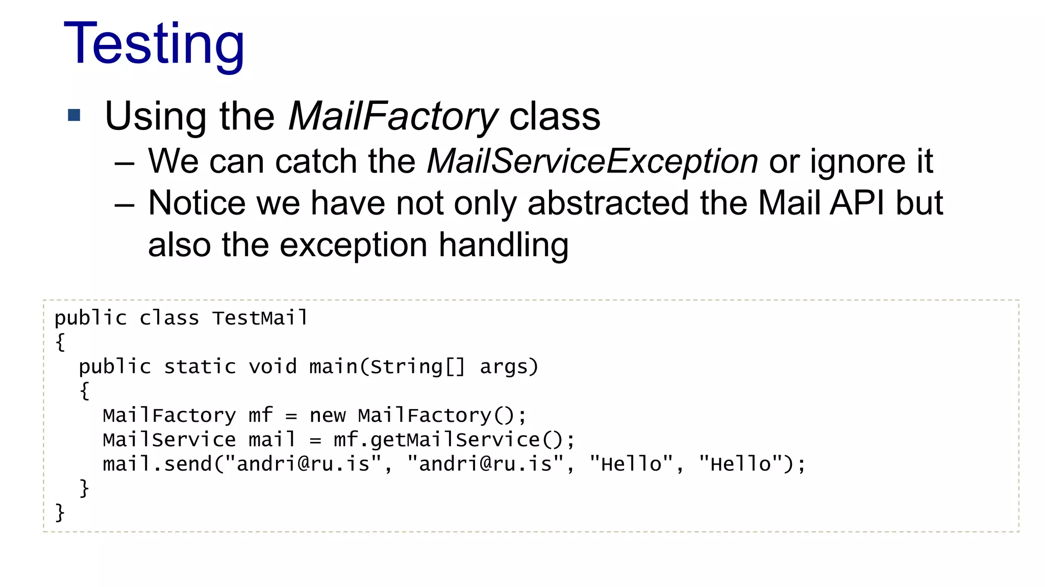 Testing 
 Using the MailFactory class 
– We can catch the MailServiceException or ignore it 
– Notice we have not only abstracted the Mail API but 
also the exception handling 
public class TestMail 
{ 
public static void main(String[] args) 
{ 
MailFactory mf = new MailFactory(); 
MailService mail = mf.getMailService(); 
mail.send("andri@ru.is", "andri@ru.is", "Hello", "Hello"); 
} 
} 
 