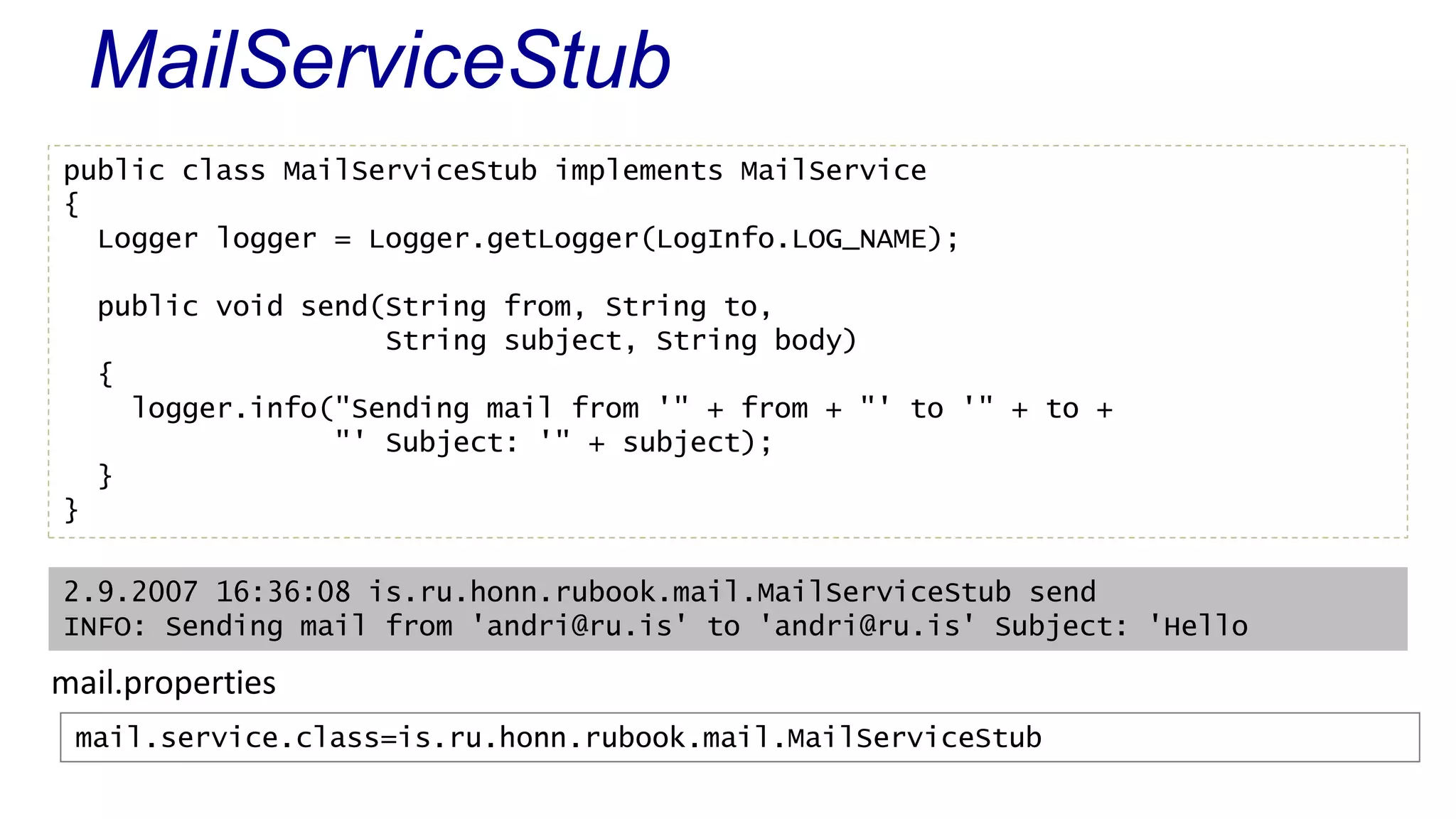 MailServiceStub 
public class MailServiceStub implements MailService 
{ 
Logger logger = Logger.getLogger(LogInfo.LOG_NAME); 
public void send(String from, String to, 
String subject, String body) 
{ 
logger.info("Sending mail from '" + from + "' to '" + to + 
"' Subject: '" + subject); 
} 
} 
2.9.2007 16:36:08 is.ru.honn.rubook.mail.MailServiceStub send 
INFO: Sending mail from 'andri@ru.is' to 'andri@ru.is' Subject: 'Hello 
mail.properties 
mail.service.class=is.ru.honn.rubook.mail.MailServiceStub 
 