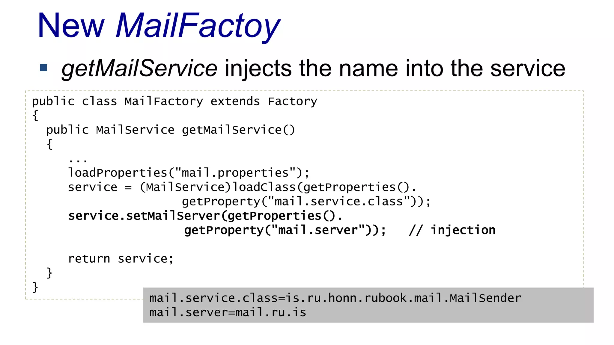 New MailFactoy 
 getMailService injects the name into the service 
public class MailFactory extends Factory 
{ 
public MailService getMailService() 
{ 
... 
loadProperties("mail.properties"); 
service = (MailService)loadClass(getProperties(). 
getProperty("mail.service.class")); 
service.setMailServer(getProperties(). 
getProperty("mail.server")); // injection 
return service; 
} 
} 
mail.service.class=is.ru.honn.rubook.mail.MailSender 
mail.server=mail.ru.is 
 