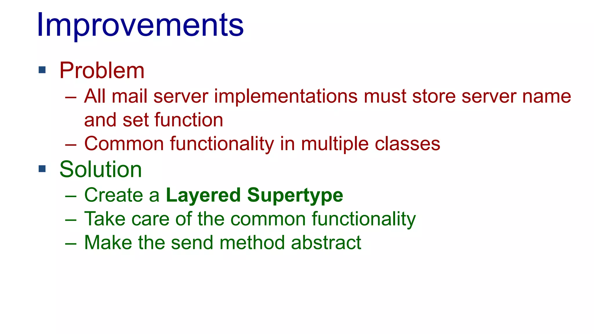Improvements 
 Problem 
– All mail server implementations must store server name 
and set function 
– Common functionality in multiple classes 
 Solution 
– Create a Layered Supertype 
– Take care of the common functionality 
– Make the send method abstract 
 