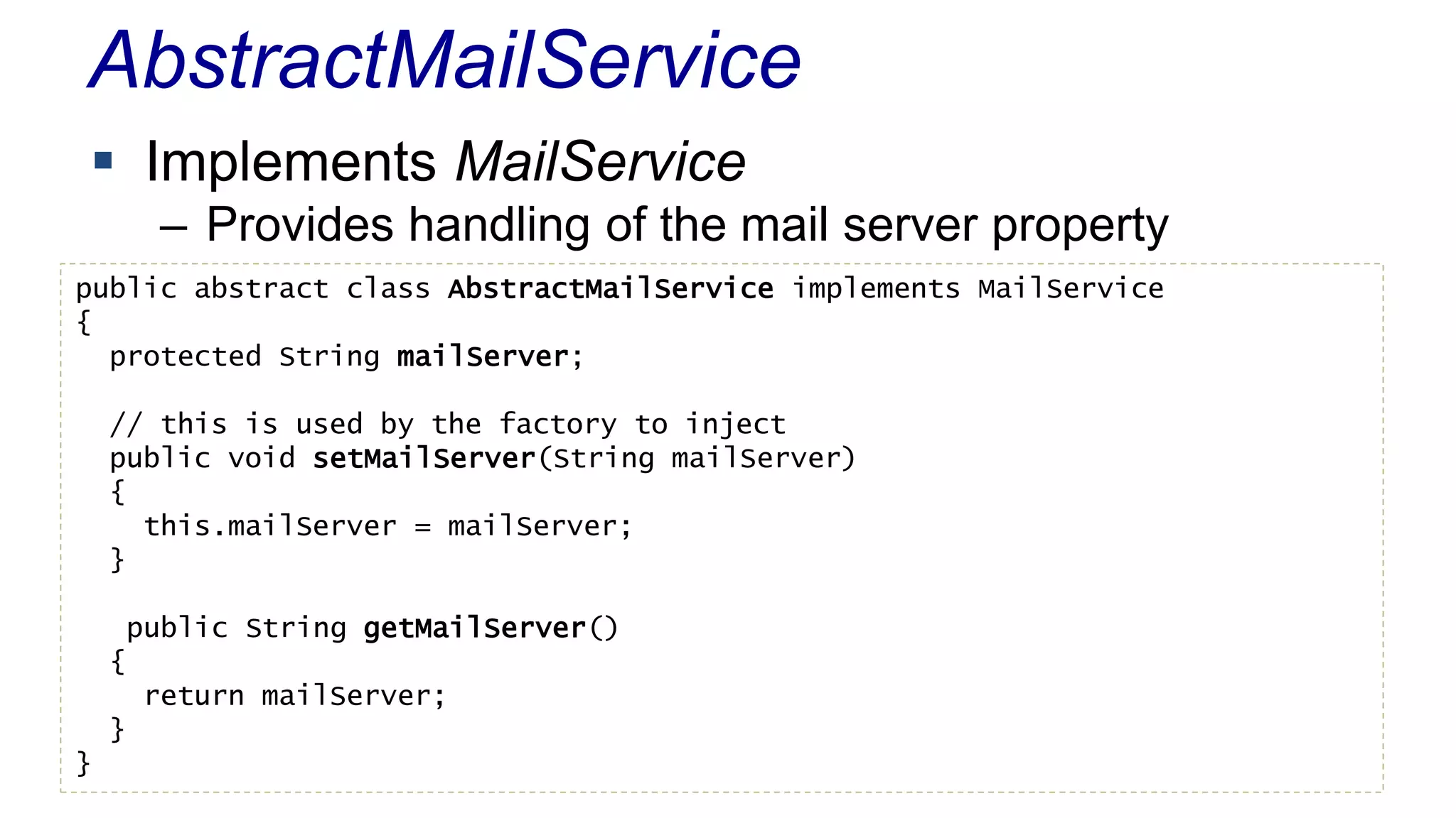 AbstractMailService 
 Implements MailService 
– Provides handling of the mail server property 
public abstract class AbstractMailService implements MailService 
{ 
protected String mailServer; 
// this is used by the factory to inject 
public void setMailServer(String mailServer) 
{ 
this.mailServer = mailServer; 
} 
public String getMailServer() 
{ 
return mailServer; 
} 
} 
 