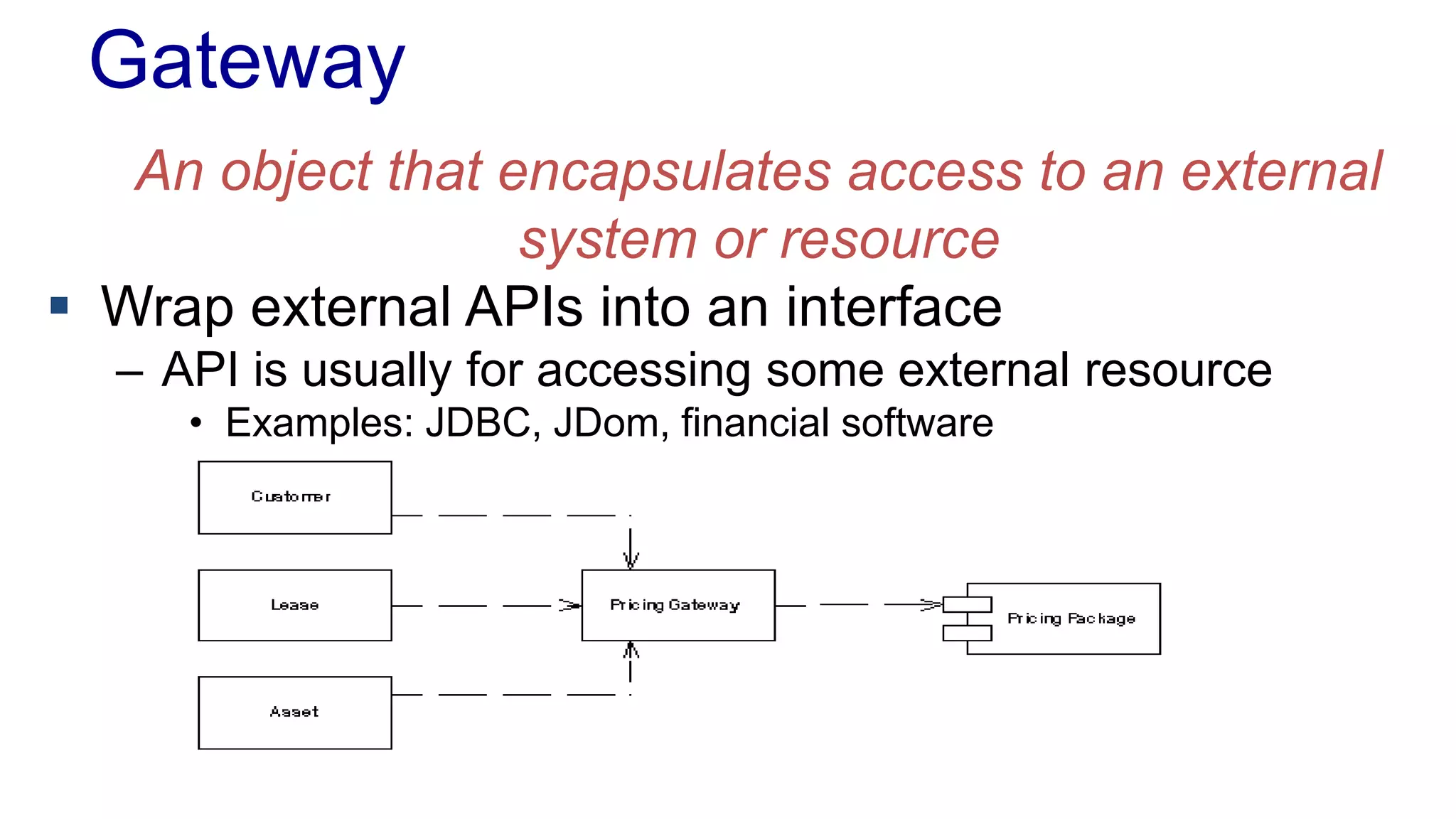 Gateway 
An object that encapsulates access to an external 
system or resource 
 Wrap external APIs into an interface 
– API is usually for accessing some external resource 
• Examples: JDBC, JDom, financial software 
 