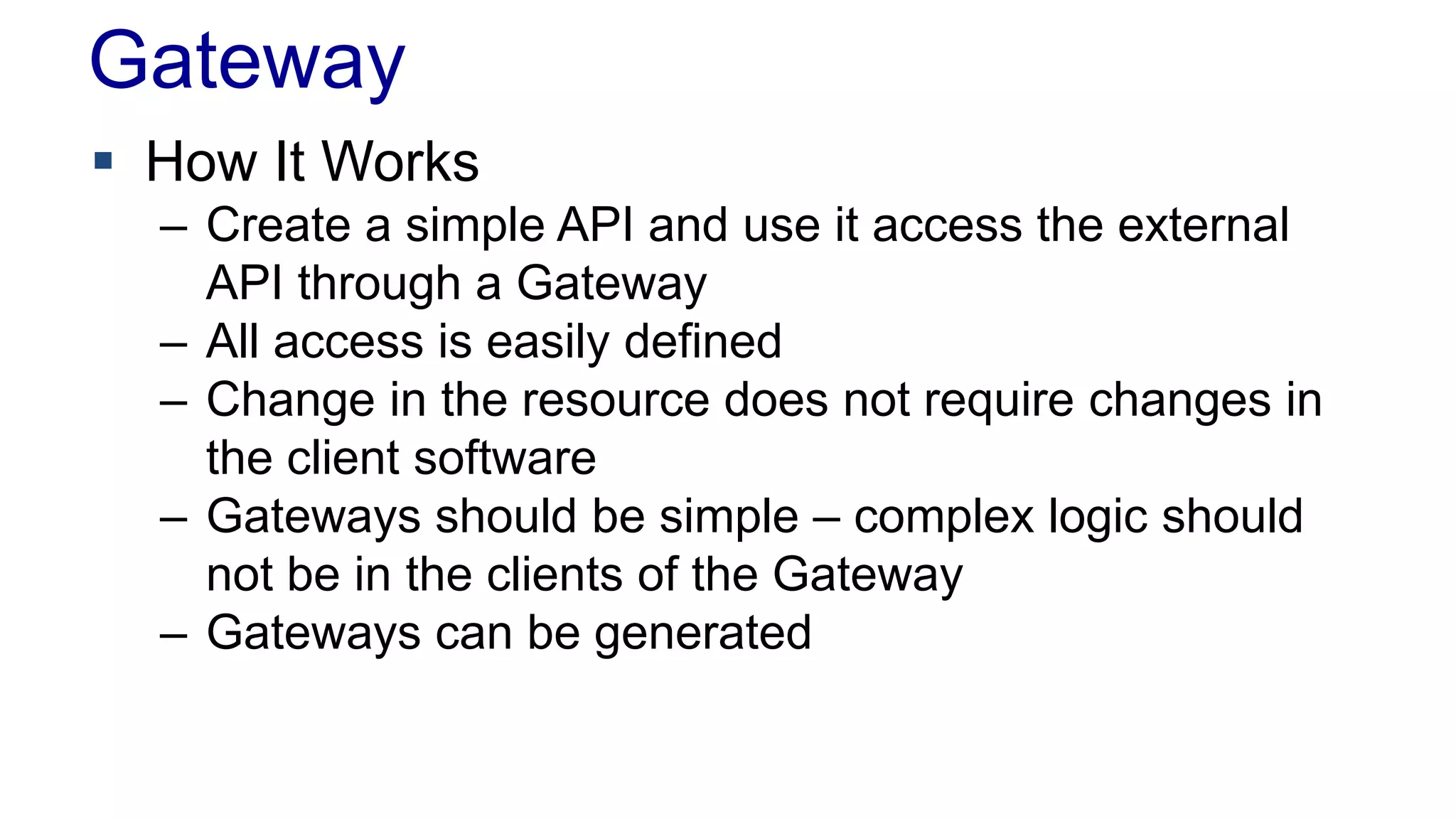 Gateway 
 How It Works 
– Create a simple API and use it access the external 
API through a Gateway 
– All access is easily defined 
– Change in the resource does not require changes in 
the client software 
– Gateways should be simple – complex logic should 
not be in the clients of the Gateway 
– Gateways can be generated 
 
