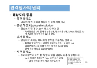 • 해상도의 종류
• 공간 해상도
• 영상에서 한 픽셀에 해당하는 실제 지상 거리
• 분광 해상도(spectral resolution)
• 영상의 파장대 수, 흔히 밴드 수라고 함
• 흑백영상은 1개, 컬러 영상은 3개, 랜드셋은 7개,  MODIS 위성은 36
개, AVIRIS  항공영상은 224개 밴드
• 방사 해상도
• 영상에 기록되는 에너지의 강도를 구분하는 단계 수
• 흑색과 백색만 있는 영상의 픽셀은 0 또는 1을 가진 1bit
• 1990년대까지의 위성 영상은 대부분 8bit(0~255)
• 현재 위성 영상은 11bit(0~2047)
• 시간 해상도
• 주기해상도라고도 함. 동일 지역을 얼마나 자주 촬영하는지
• km급 위성은 하루 2번, 30m 급 위성은 16일.
• 경사 관측을 통해 시간 해상도 단축
원격탐사의 원리
216
경사 관측: 위성이 자세
를 바꿔 촬영하는 것으
로, 이에 따라 시간 해상
도를 향상시키고 입체 영
상을 취득
 