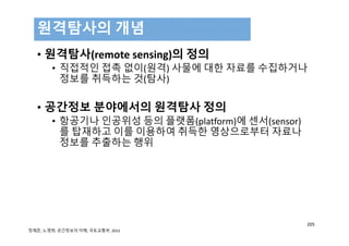• 원격탐사(remote sensing)의 정의
• 직접적인 접촉 없이(원격) 사물에 대한 자료를 수집하거나
정보를 취득하는 것(탐사)
• 공간정보 분야에서의 원격탐사 정의
• 항공기나 인공위성 등의 플랫폼(platform)에 센서(sensor)
를 탑재하고 이를 이용하여 취득한 영상으로부터 자료나
정보를 추출하는 행위
원격탐사의 개념
205
정재준, 노영희, 공간정보의 이해, 국토교통부, 2015
 