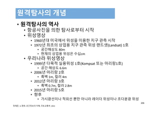 • 원격탐사의 역사
• 항공사진을 의한 탐사로부터 시작
• 위성영상
• 1960년대 미국에서 위성을 이용한 지구 관측 시작
• 1972년 최초의 상업용 지구 관측 위성 랜드샛(Landsat) 1호
• 공간해상도 80m
• 현재의 상업용 위성은 수십cm
• 우리나라 위성영상
• 1999년 다목적 실용위성 1호(Kompsat 또는 아리랑1호)
• 공간 해상도 6.6m
• 2006년 아리랑 2호
• 흑백 1m, 컬러 4m
• 2012년 아리랑 3호
• 흑백 0.7m, 컬러 2.8m
• 2015년 아리랑 5호
• 향후
• 가시광선이나 적외선 뿐만 아니라 레이더 위성이나 초다분광 위성
원격탐사의 개념
206
정재준, 노영희, 공간정보의 이해, 국토교통부, 2015
 