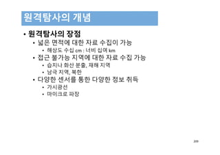 • 원격탐사의 장점
• 넓은 면적에 대한 자료 수집이 가능
• 해상도 수십 cm : 너비 십여 km
• 접근 불가능 지역에 대한 자료 수집 가능
• 습지나 화산 분출, 재해 지역
• 남극 지역, 북한
• 다양한 센서를 통한 다양한 정보 취득
• 가시광선
• 마이크로 파장
원격탐사의 개념
209
 