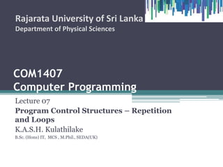 COM1407
Computer Programming
Lecture 07
Program Control Structures – Repetition
and Loops
K.A.S.H. Kulathilake
B.Sc. (Hons) IT, MCS , M.Phil., SEDA(UK)
Rajarata University of Sri Lanka
Department of Physical Sciences
 