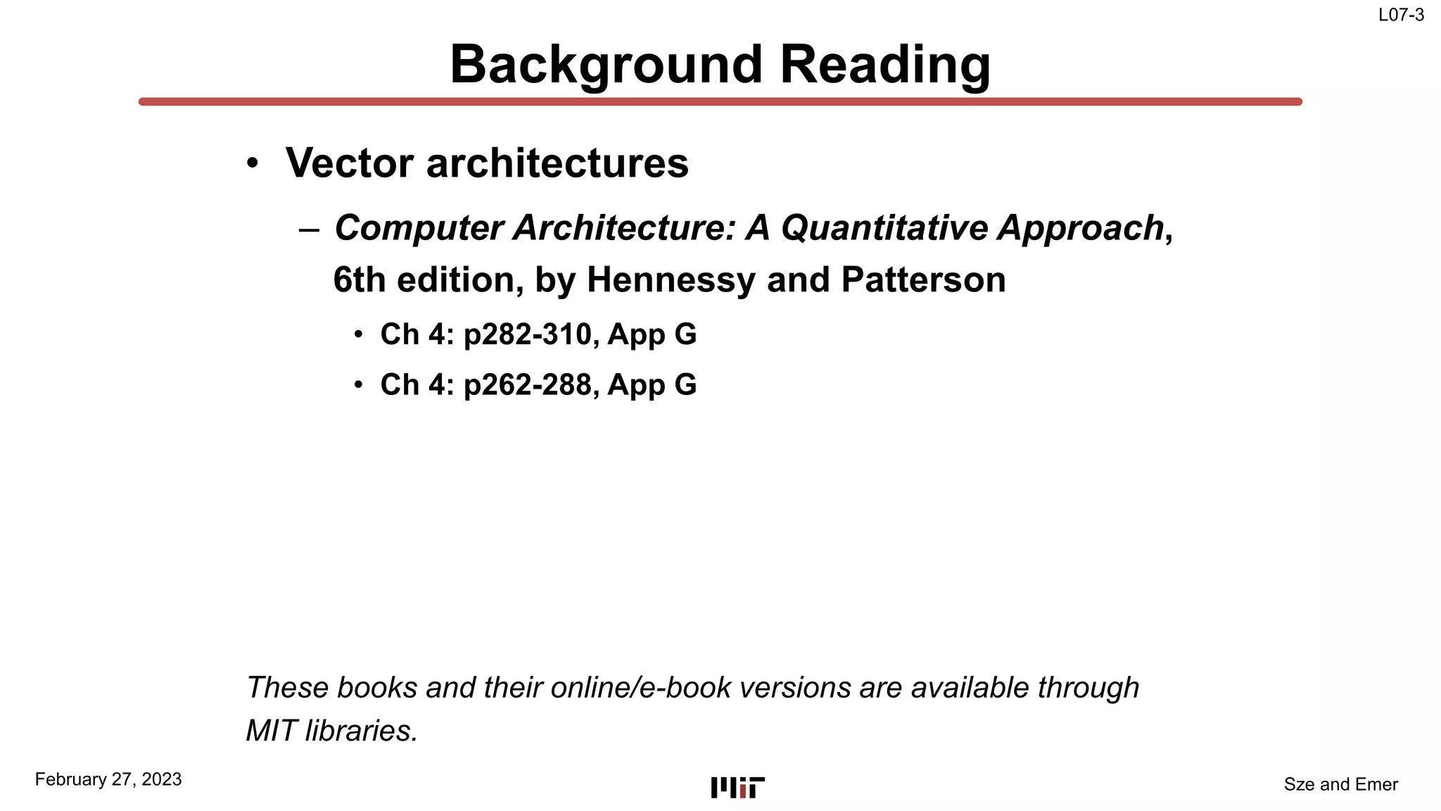 L07-3
Sze and Emer
Background Reading
• Vector architectures
– Computer Architecture: A Quantitative Approach,
6th edition, by Hennessy and Patterson
• Ch 4: p282-310, App G
• Ch 4: p262-288, App G
These books and their online/e-book versions are available through
MIT libraries.
February 27, 2023
 