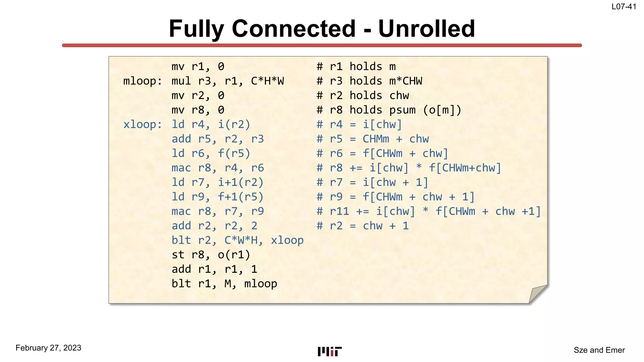 L07-41
Sze and Emer
Fully Connected - Unrolled
February 27, 2023
mv r1, 0 # r1 holds m
mloop: mul r3, r1, C*H*W # r3 holds m*CHW
mv r2, 0 # r2 holds chw
mv r8, 0 # r8 holds psum (o[m])
xloop: ld r4, i(r2) # r4 = i[chw]
add r5, r2, r3 # r5 = CHMm + chw
ld r6, f(r5) # r6 = f[CHWm + chw]
mac r8, r4, r6 # r8 += i[chw] * f[CHWm+chw]
ld r7, i+1(r2) # r7 = i[chw + 1]
ld r9, f+1(r5) # r9 = f[CHWm + chw + 1]
mac r8, r7, r9 # r11 += i[chw] * f[CHWm + chw +1]
add r2, r2, 2 # r2 = chw + 1
blt r2, C*W*H, xloop
st r8, o(r1)
add r1, r1, 1
blt r1, M, mloop
 