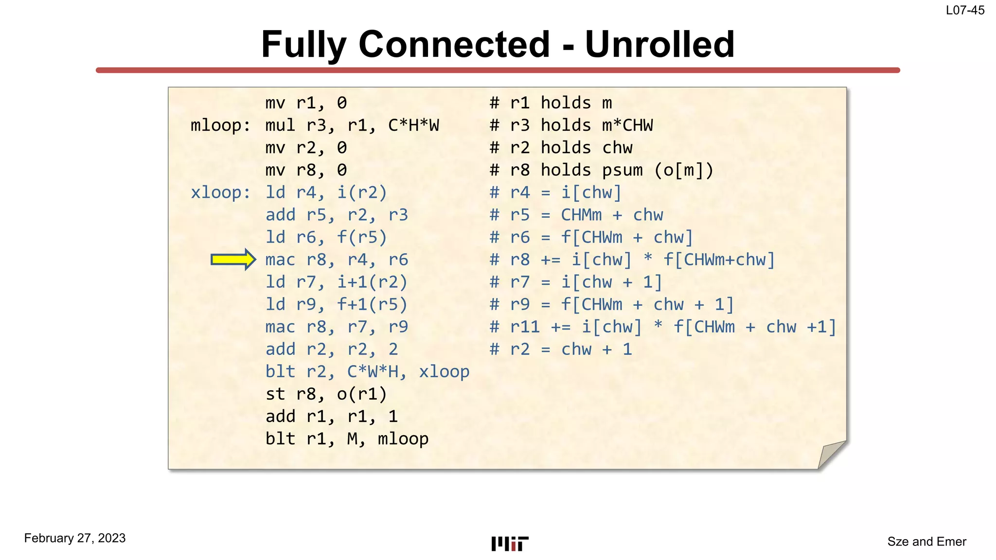 L07-45
Sze and Emer
Fully Connected - Unrolled
February 27, 2023
mv r1, 0 # r1 holds m
mloop: mul r3, r1, C*H*W # r3 holds m*CHW
mv r2, 0 # r2 holds chw
mv r8, 0 # r8 holds psum (o[m])
xloop: ld r4, i(r2) # r4 = i[chw]
add r5, r2, r3 # r5 = CHMm + chw
ld r6, f(r5) # r6 = f[CHWm + chw]
mac r8, r4, r6 # r8 += i[chw] * f[CHWm+chw]
ld r7, i+1(r2) # r7 = i[chw + 1]
ld r9, f+1(r5) # r9 = f[CHWm + chw + 1]
mac r8, r7, r9 # r11 += i[chw] * f[CHWm + chw +1]
add r2, r2, 2 # r2 = chw + 1
blt r2, C*W*H, xloop
st r8, o(r1)
add r1, r1, 1
blt r1, M, mloop
 
