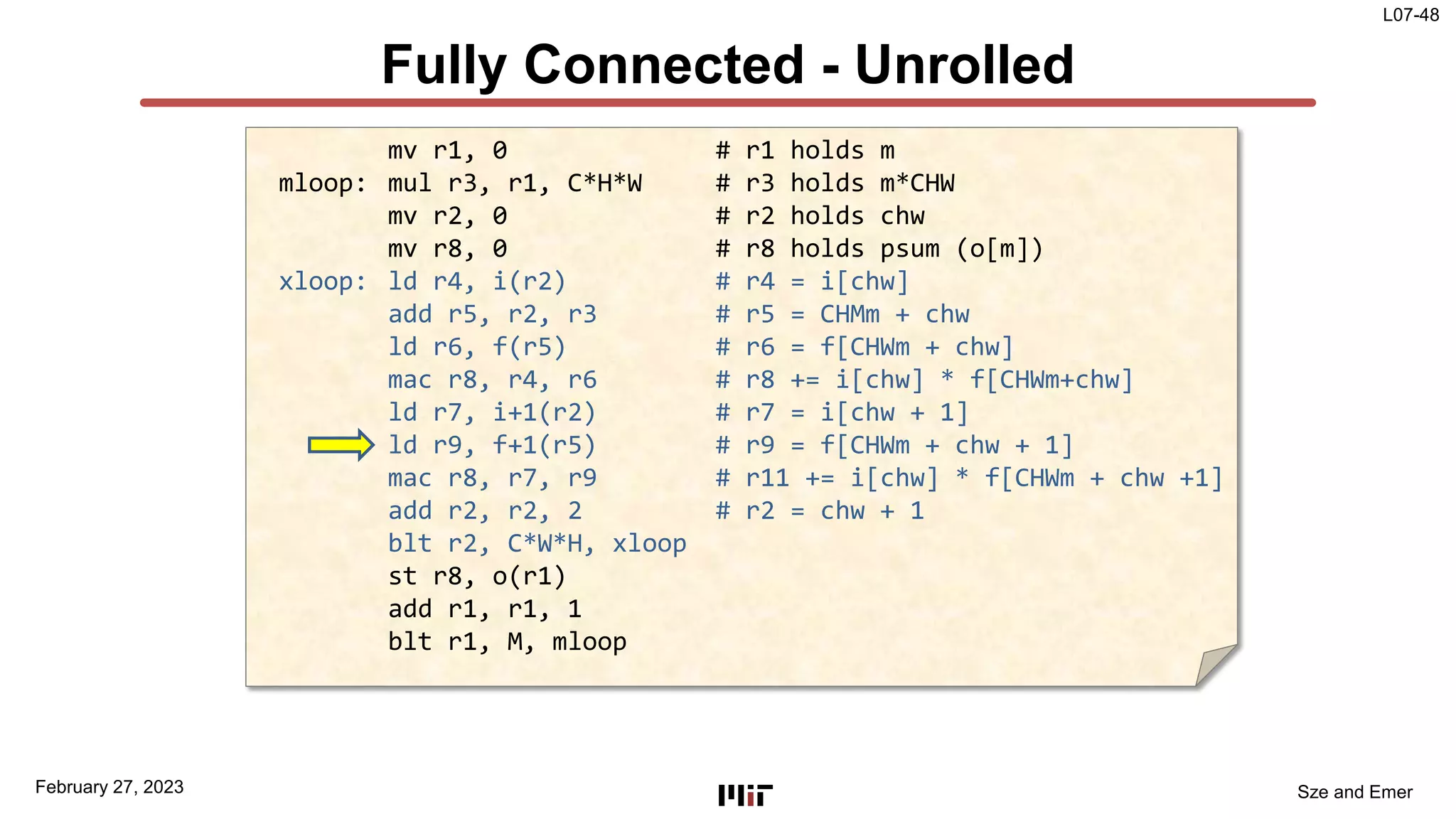 L07-48
Sze and Emer
Fully Connected - Unrolled
February 27, 2023
mv r1, 0 # r1 holds m
mloop: mul r3, r1, C*H*W # r3 holds m*CHW
mv r2, 0 # r2 holds chw
mv r8, 0 # r8 holds psum (o[m])
xloop: ld r4, i(r2) # r4 = i[chw]
add r5, r2, r3 # r5 = CHMm + chw
ld r6, f(r5) # r6 = f[CHWm + chw]
mac r8, r4, r6 # r8 += i[chw] * f[CHWm+chw]
ld r7, i+1(r2) # r7 = i[chw + 1]
ld r9, f+1(r5) # r9 = f[CHWm + chw + 1]
mac r8, r7, r9 # r11 += i[chw] * f[CHWm + chw +1]
add r2, r2, 2 # r2 = chw + 1
blt r2, C*W*H, xloop
st r8, o(r1)
add r1, r1, 1
blt r1, M, mloop
 
