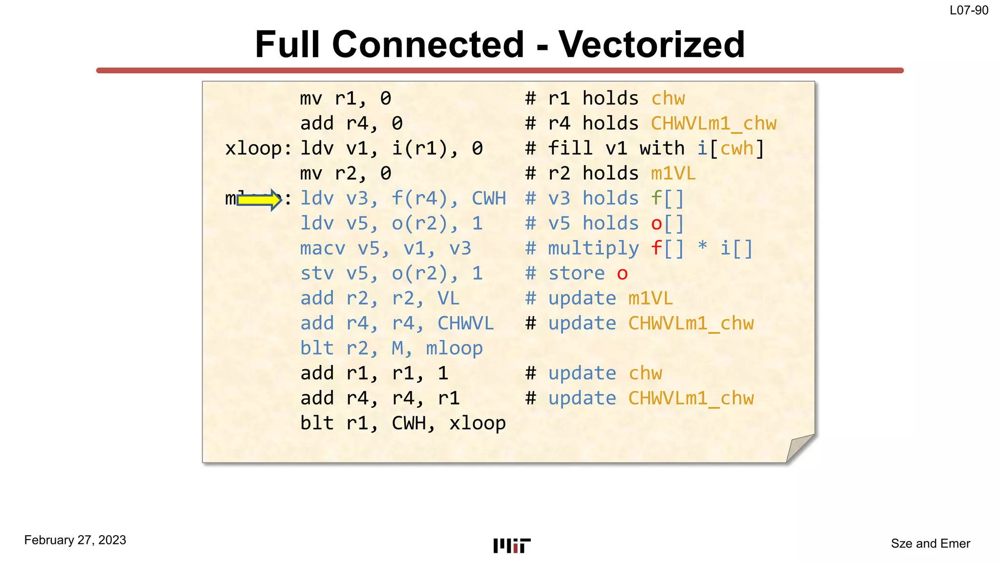 L07-90
Sze and Emer
Full Connected - Vectorized
February 27, 2023
mv r1, 0 # r1 holds chw
add r4, 0 # r4 holds CHWVLm1_chw
xloop: ldv v1, i(r1), 0 # fill v1 with i[cwh]
mv r2, 0 # r2 holds m1VL
mloop: ldv v3, f(r4), CWH # v3 holds f[]
ldv v5, o(r2), 1 # v5 holds o[]
macv v5, v1, v3 # multiply f[] * i[]
stv v5, o(r2), 1 # store o
add r2, r2, VL # update m1VL
add r4, r4, CHWVL # update CHWVLm1_chw
blt r2, M, mloop
add r1, r1, 1 # update chw
add r4, r4, r1 # update CHWVLm1_chw
blt r1, CWH, xloop
 