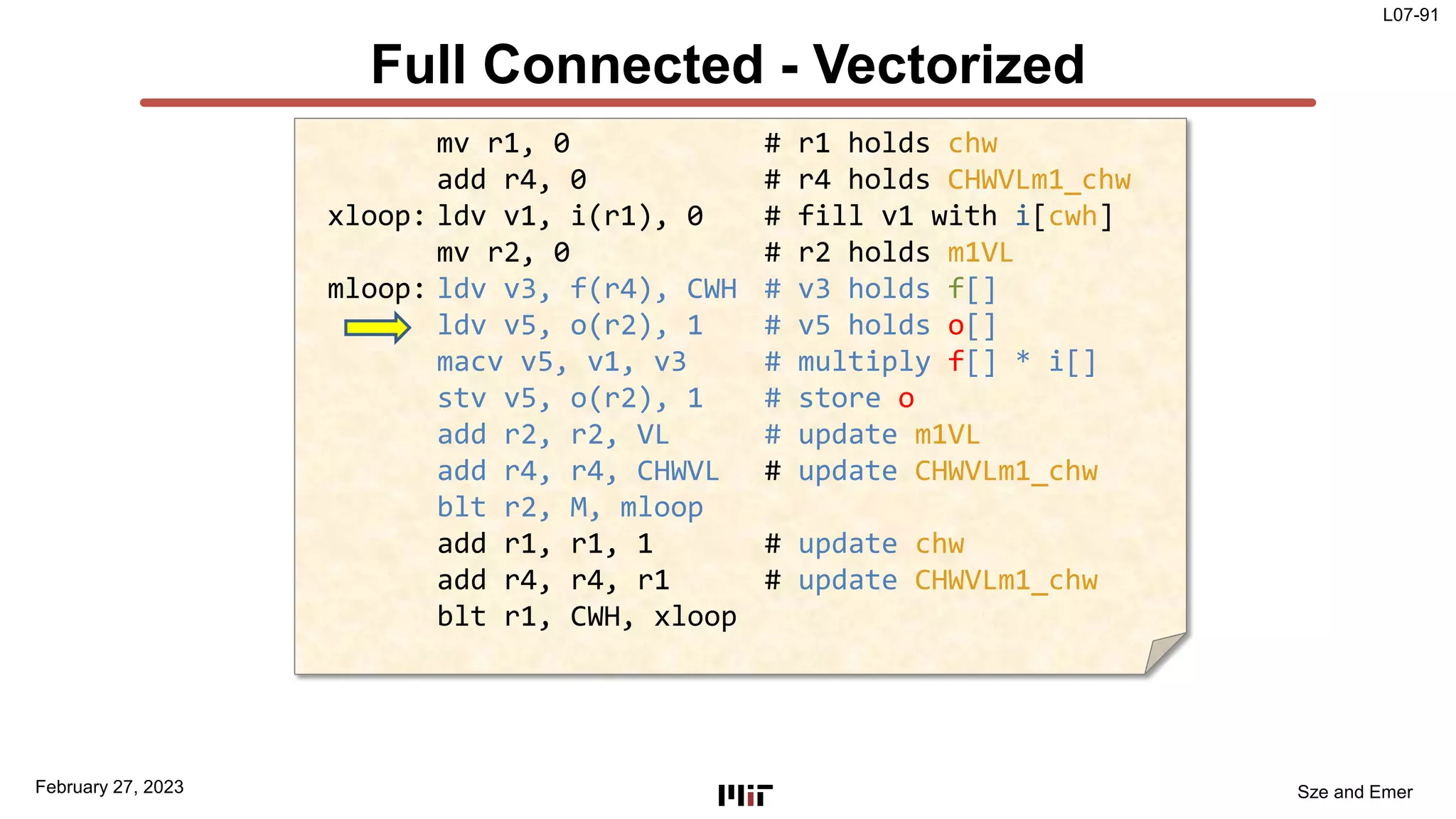 L07-91
Sze and Emer
Full Connected - Vectorized
February 27, 2023
mv r1, 0 # r1 holds chw
add r4, 0 # r4 holds CHWVLm1_chw
xloop: ldv v1, i(r1), 0 # fill v1 with i[cwh]
mv r2, 0 # r2 holds m1VL
mloop: ldv v3, f(r4), CWH # v3 holds f[]
ldv v5, o(r2), 1 # v5 holds o[]
macv v5, v1, v3 # multiply f[] * i[]
stv v5, o(r2), 1 # store o
add r2, r2, VL # update m1VL
add r4, r4, CHWVL # update CHWVLm1_chw
blt r2, M, mloop
add r1, r1, 1 # update chw
add r4, r4, r1 # update CHWVLm1_chw
blt r1, CWH, xloop
 
