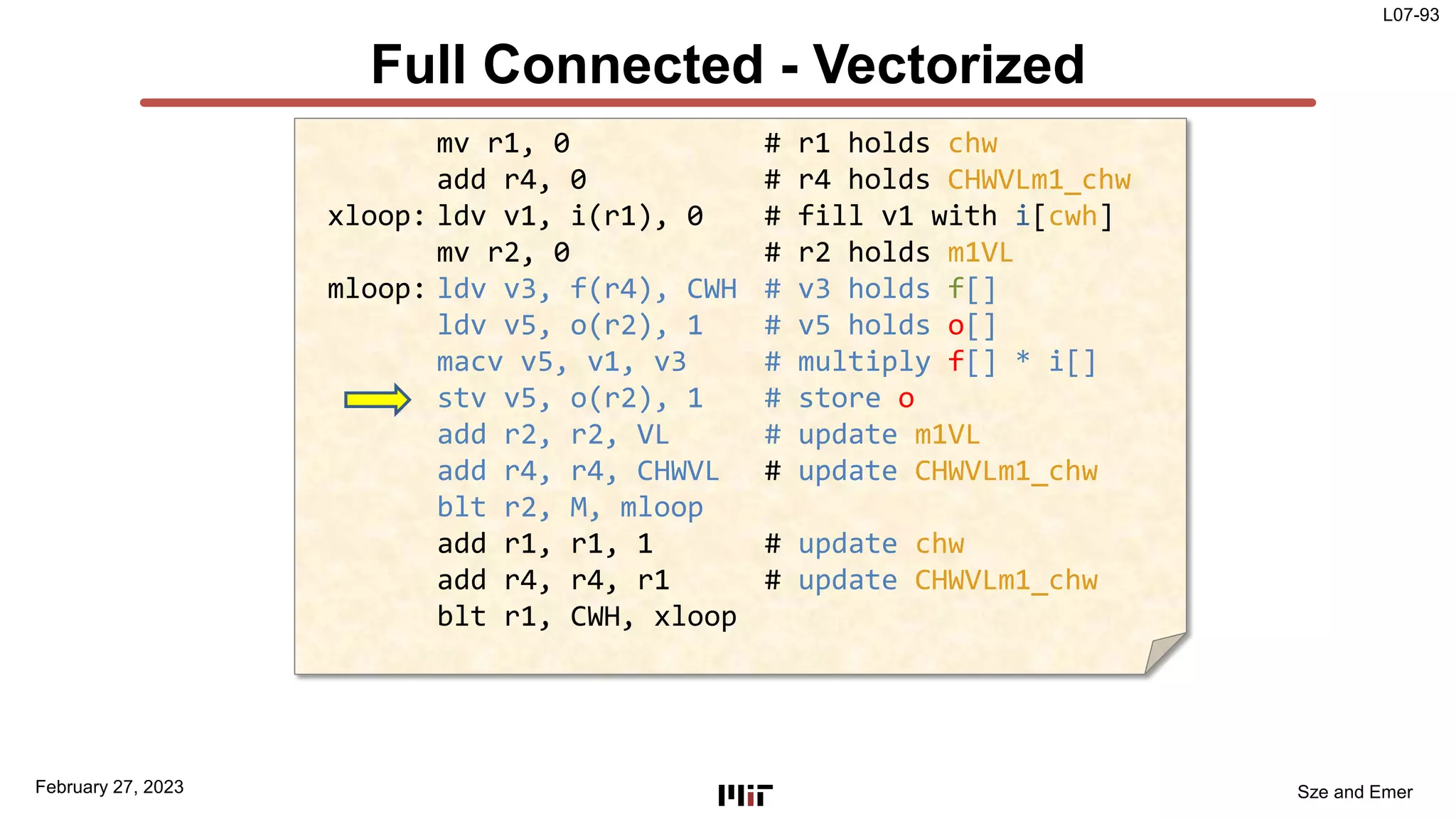 L07-93
Sze and Emer
Full Connected - Vectorized
February 27, 2023
mv r1, 0 # r1 holds chw
add r4, 0 # r4 holds CHWVLm1_chw
xloop: ldv v1, i(r1), 0 # fill v1 with i[cwh]
mv r2, 0 # r2 holds m1VL
mloop: ldv v3, f(r4), CWH # v3 holds f[]
ldv v5, o(r2), 1 # v5 holds o[]
macv v5, v1, v3 # multiply f[] * i[]
stv v5, o(r2), 1 # store o
add r2, r2, VL # update m1VL
add r4, r4, CHWVL # update CHWVLm1_chw
blt r2, M, mloop
add r1, r1, 1 # update chw
add r4, r4, r1 # update CHWVLm1_chw
blt r1, CWH, xloop
 