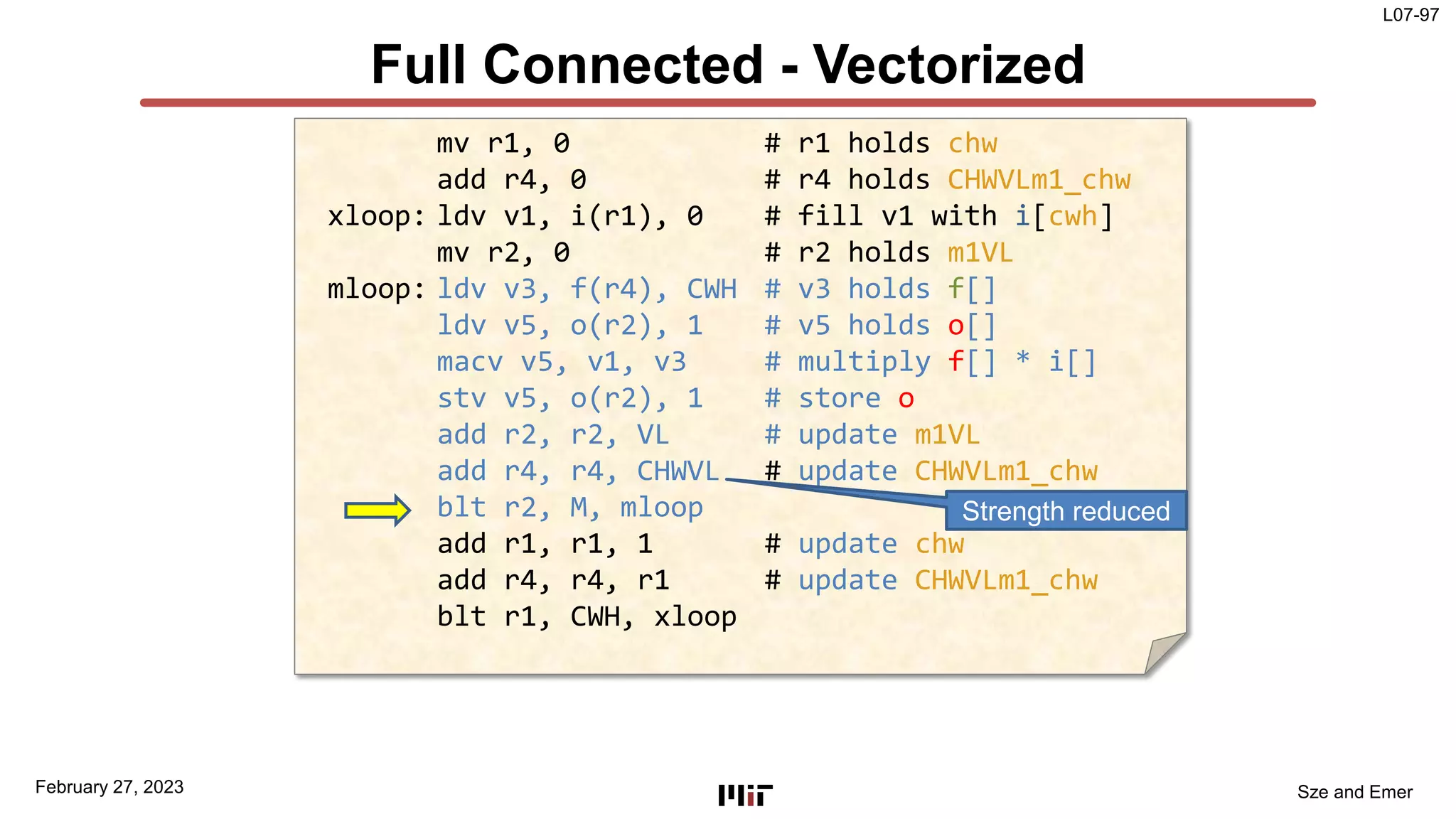 L07-97
Sze and Emer
Full Connected - Vectorized
February 27, 2023
mv r1, 0 # r1 holds chw
add r4, 0 # r4 holds CHWVLm1_chw
xloop: ldv v1, i(r1), 0 # fill v1 with i[cwh]
mv r2, 0 # r2 holds m1VL
mloop: ldv v3, f(r4), CWH # v3 holds f[]
ldv v5, o(r2), 1 # v5 holds o[]
macv v5, v1, v3 # multiply f[] * i[]
stv v5, o(r2), 1 # store o
add r2, r2, VL # update m1VL
add r4, r4, CHWVL # update CHWVLm1_chw
blt r2, M, mloop
add r1, r1, 1 # update chw
add r4, r4, r1 # update CHWVLm1_chw
blt r1, CWH, xloop
Strength reduced
 