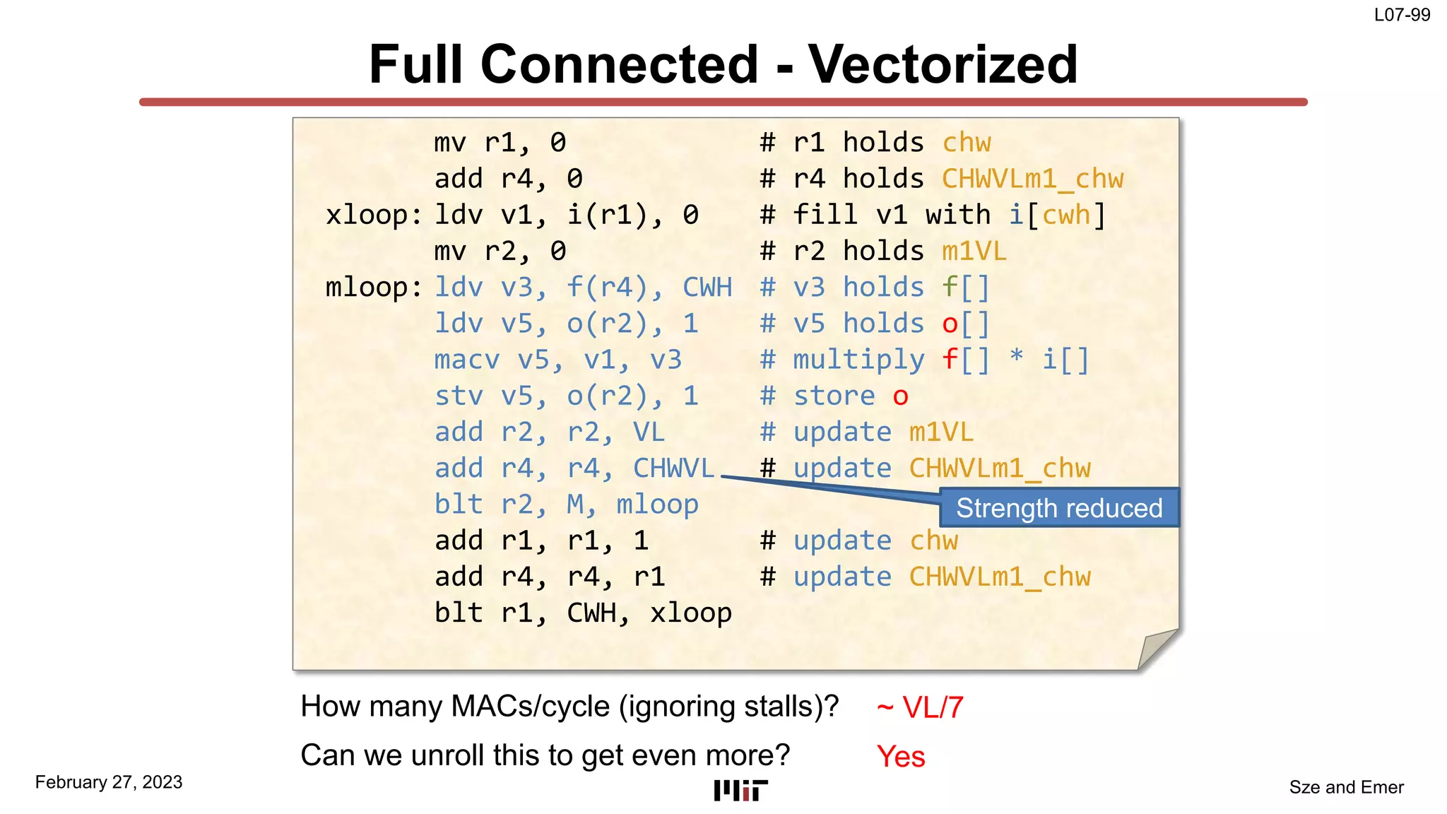 L07-99
Sze and Emer
Full Connected - Vectorized
February 27, 2023
mv r1, 0 # r1 holds chw
add r4, 0 # r4 holds CHWVLm1_chw
xloop: ldv v1, i(r1), 0 # fill v1 with i[cwh]
mv r2, 0 # r2 holds m1VL
mloop: ldv v3, f(r4), CWH # v3 holds f[]
ldv v5, o(r2), 1 # v5 holds o[]
macv v5, v1, v3 # multiply f[] * i[]
stv v5, o(r2), 1 # store o
add r2, r2, VL # update m1VL
add r4, r4, CHWVL # update CHWVLm1_chw
blt r2, M, mloop
add r1, r1, 1 # update chw
add r4, r4, r1 # update CHWVLm1_chw
blt r1, CWH, xloop
Strength reduced
How many MACs/cycle (ignoring stalls)? ~ VL/7
Can we unroll this to get even more? Yes
 