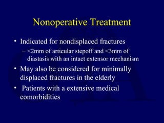 Nonoperative Treatment
• Indicated for nondisplaced fractures
– <2mm of articular stepoff and <3mm of
diastasis with an intact extensor mechanism
• May also be considered for minimally
displaced fractures in the elderly
• Patients with a extensive medical
comorbidities
 