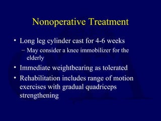 Nonoperative Treatment
• Long leg cylinder cast for 4-6 weeks
– May consider a knee immobilizer for the
elderly
• Immediate weightbearing as tolerated
• Rehabilitation includes range of motion
exercises with gradual quadriceps
strengthening
 