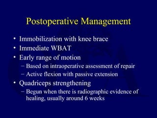 Postoperative Management
• Immobilization with knee brace
• Immediate WBAT
• Early range of motion
– Based on intraoperative assessment of repair
– Active flexion with passive extension
• Quadriceps strengthening
– Begun when there is radiographic evidence of
healing, usually around 6 weeks
 